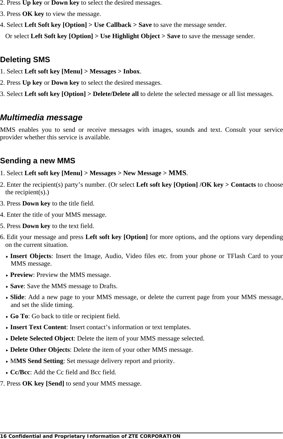 16 Confidential and Proprietary Information of ZTE CORPORATION 2. Press Up key or Down key to select the desired messages. 3. Press OK key to view the message. 4. Select Left Soft key [Option] &gt; Use Callback &gt; Save to save the message sender. Or select Left Soft key [Option] &gt; Use Highlight Object &gt; Save to save the message sender.  Deleting SMS 1. Select Left soft key [Menu] &gt; Messages &gt; Inbox. 2. Press Up key or Down key to select the desired messages. 3. Select Left soft key [Option] &gt; Delete/Delete all to delete the selected message or all list messages.  Multimedia message MMS enables you to send or receive messages with images, sounds and text. Consult your service provider whether this service is available.  Sending a new MMS 1. Select Left soft key [Menu] &gt; Messages &gt; New Message &gt; MMS. 2. Enter the recipient(s) party’s number. (Or select Left soft key [Option] /OK key &gt; Contacts to choose the recipient(s).) 3. Press Down key to the title field. 4. Enter the title of your MMS message. 5. Press Down key to the text field. 6. Edit your message and press Left soft key [Option] for more options, and the options vary depending on the current situation.  Insert Objects: Insert the Image, Audio, Video files etc. from your phone or TFlash Card to your MMS message.  Preview: Preview the MMS message.  Save: Save the MMS message to Drafts.  Slide: Add a new page to your MMS message, or delete the current page from your MMS message, and set the slide timing.  Go To: Go back to title or recipient field.  Insert Text Content: Insert contact’s information or text templates.  Delete Selected Object: Delete the item of your MMS message selected.  Delete Other Objects: Delete the item of your other MMS message.  MMS Send Setting: Set message delivery report and priority.  Cc/Bcc: Add the Cc field and Bcc field. 7. Press OK key [Send] to send your MMS message. 