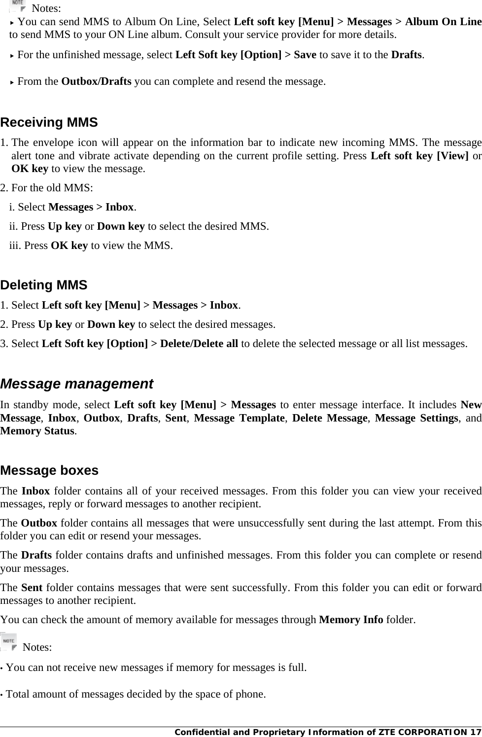 Confidential and Proprietary Information of ZTE CORPORATION 17 Notes:  You can send MMS to Album On Line, Select Left soft key [Menu] &gt; Messages &gt; Album On Line to send MMS to your ON Line album. Consult your service provider for more details.   For the unfinished message, select Left Soft key [Option] &gt; Save to save it to the Drafts.   From the Outbox/Drafts you can complete and resend the message.   Receiving MMS 1. The envelope icon will appear on the information bar to indicate new incoming MMS. The message alert tone and vibrate activate depending on the current profile setting. Press Left soft key [View] or OK key to view the message. 2. For the old MMS: i. Select Messages &gt; Inbox. ii. Press Up key or Down key to select the desired MMS. iii. Press OK key to view the MMS.  Deleting MMS 1. Select Left soft key [Menu] &gt; Messages &gt; Inbox. 2. Press Up key or Down key to select the desired messages. 3. Select Left Soft key [Option] &gt; Delete/Delete all to delete the selected message or all list messages.  Message management In standby mode, select Left soft key [Menu] &gt; Messages to enter message interface. It includes New Message, Inbox,  Outbox, Drafts,  Sent, Message Template,  Delete Message, Message Settings, and Memory Status.  Message boxes The Inbox folder contains all of your received messages. From this folder you can view your received messages, reply or forward messages to another recipient. The Outbox folder contains all messages that were unsuccessfully sent during the last attempt. From this folder you can edit or resend your messages. The Drafts folder contains drafts and unfinished messages. From this folder you can complete or resend your messages. The Sent folder contains messages that were sent successfully. From this folder you can edit or forward messages to another recipient. You can check the amount of memory available for messages through Memory Info folder.  Notes:  • You can not receive new messages if memory for messages is full.  • Total amount of messages decided by the space of phone.   
