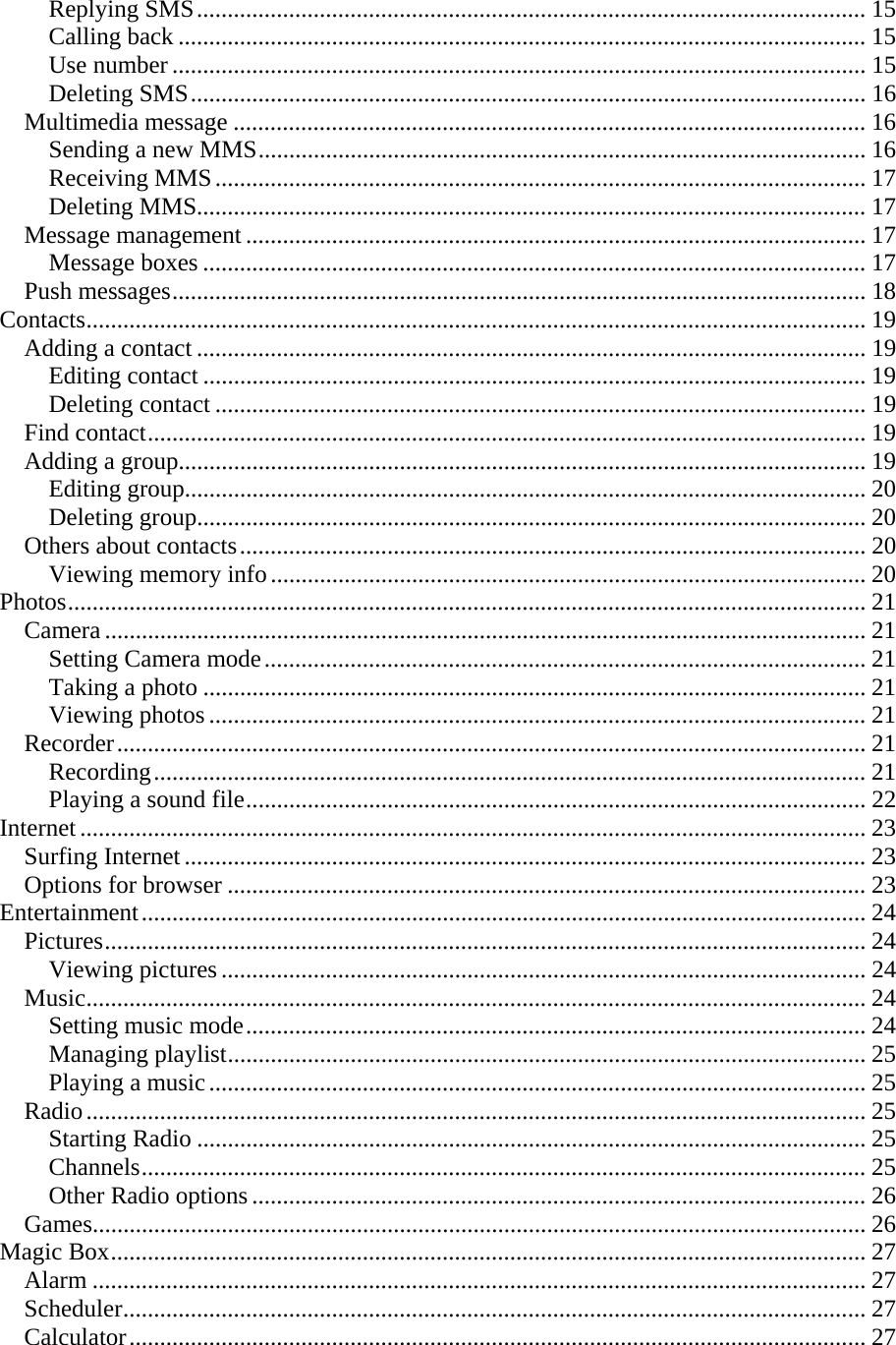 Replying SMS............................................................................................................. 15 Calling back ................................................................................................................ 15 Use number ................................................................................................................. 15 Deleting SMS.............................................................................................................. 16 Multimedia message ....................................................................................................... 16 Sending a new MMS................................................................................................... 16 Receiving MMS.......................................................................................................... 17 Deleting MMS............................................................................................................. 17 Message management ..................................................................................................... 17 Message boxes ............................................................................................................ 17 Push messages................................................................................................................. 18 Contacts............................................................................................................................... 19 Adding a contact ............................................................................................................. 19 Editing contact ............................................................................................................ 19 Deleting contact .......................................................................................................... 19 Find contact..................................................................................................................... 19 Adding a group................................................................................................................ 19 Editing group............................................................................................................... 20 Deleting group............................................................................................................. 20 Others about contacts...................................................................................................... 20 Viewing memory info................................................................................................. 20 Photos.................................................................................................................................. 21 Camera ............................................................................................................................ 21 Setting Camera mode.................................................................................................. 21 Taking a photo ............................................................................................................ 21 Viewing photos ........................................................................................................... 21 Recorder.......................................................................................................................... 21 Recording.................................................................................................................... 21 Playing a sound file..................................................................................................... 22 Internet ................................................................................................................................ 23 Surfing Internet ............................................................................................................... 23 Options for browser ........................................................................................................ 23 Entertainment...................................................................................................................... 24 Pictures............................................................................................................................ 24 Viewing pictures ......................................................................................................... 24 Music............................................................................................................................... 24 Setting music mode..................................................................................................... 24 Managing playlist........................................................................................................ 25 Playing a music........................................................................................................... 25 Radio............................................................................................................................... 25 Starting Radio ............................................................................................................. 25 Channels...................................................................................................................... 25 Other Radio options .................................................................................................... 26 Games.............................................................................................................................. 26 Magic Box........................................................................................................................... 27 Alarm .............................................................................................................................. 27 Scheduler......................................................................................................................... 27 Calculator........................................................................................................................ 27 