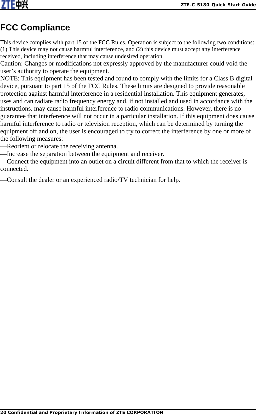   ZTE-C S180 Quick Start Guide20 Confidential and Proprietary Information of ZTE CORPORATIONFCC Compliance  This device complies with part 15 of the FCC Rules. Operation is subject to the following two conditions: (1) This device may not cause harmful interference, and (2) this device must accept any interference received, including interference that may cause undesired operation. Caution: Changes or modifications not expressly approved by the manufacturer could void the user’s authority to operate the equipment. NOTE: This equipment has been tested and found to comply with the limits for a Class B digital device, pursuant to part 15 of the FCC Rules. These limits are designed to provide reasonable protection against harmful interference in a residential installation. This equipment generates, uses and can radiate radio frequency energy and, if not installed and used in accordance with the instructions, may cause harmful interference to radio communications. However, there is no guarantee that interference will not occur in a particular installation. If this equipment does cause harmful interference to radio or television reception, which can be determined by turning the equipment off and on, the user is encouraged to try to correct the interference by one or more of the following measures: —Reorient or relocate the receiving antenna. —Increase the separation between the equipment and receiver. —Connect the equipment into an outlet on a circuit different from that to which the receiver is connected. —Consult the dealer or an experienced radio/TV technician for help.