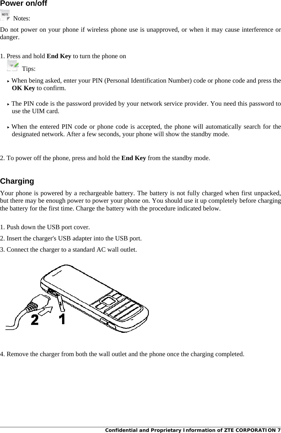 Confidential and Proprietary Information of ZTE CORPORATION 7Power on/off  Notes: Do not power on your phone if wireless phone use is unapproved, or when it may cause interference or danger.  1. Press and hold End Key to turn the phone on  Tips:  f When being asked, enter your PIN (Personal Identification Number) code or phone code and press the OK Key to confirm.  f The PIN code is the password provided by your network service provider. You need this password to use the UIM card.  f When the entered PIN code or phone code is accepted, the phone will automatically search for the designated network. After a few seconds, your phone will show the standby mode.    2. To power off the phone, press and hold the End Key from the standby mode.  Charging Your phone is powered by a rechargeable battery. The battery is not fully charged when first unpacked, but there may be enough power to power your phone on. You should use it up completely before charging the battery for the first time. Charge the battery with the procedure indicated below.  1. Push down the USB port cover. 2. Insert the charger&apos;s USB adapter into the USB port. 3. Connect the charger to a standard AC wall outlet.   4. Remove the charger from both the wall outlet and the phone once the charging completed.  