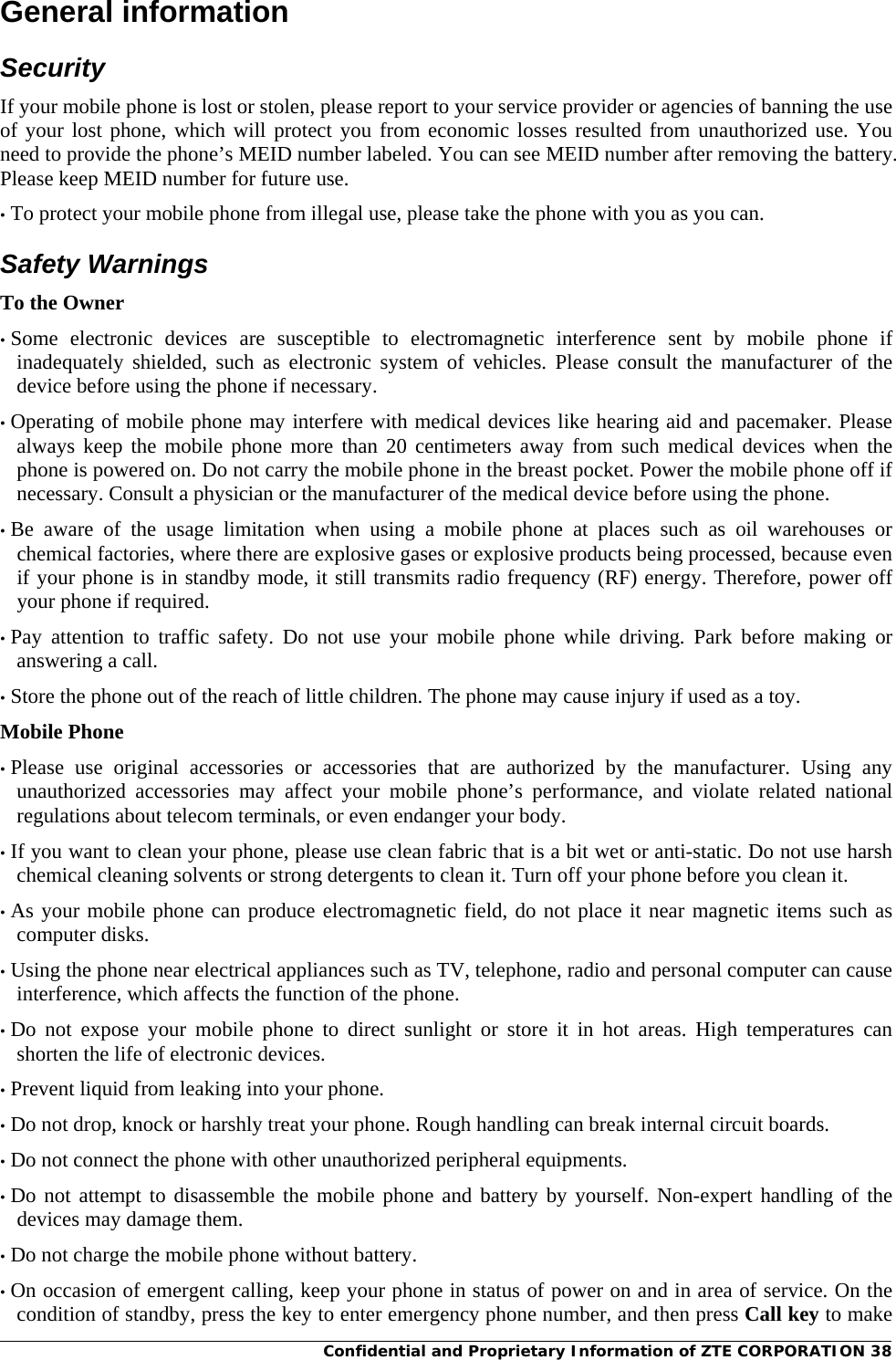 Confidential and Proprietary Information of ZTE CORPORATION 38General information Security If your mobile phone is lost or stolen, please report to your service provider or agencies of banning the use of your lost phone, which will protect you from economic losses resulted from unauthorized use. You need to provide the phone’s MEID number labeled. You can see MEID number after removing the battery. Please keep MEID number for future use. • To protect your mobile phone from illegal use, please take the phone with you as you can. Safety Warnings To the Owner • Some electronic devices are susceptible to electromagnetic interference sent by mobile phone if inadequately shielded, such as electronic system of vehicles. Please consult the manufacturer of the device before using the phone if necessary. • Operating of mobile phone may interfere with medical devices like hearing aid and pacemaker. Please always keep the mobile phone more than 20 centimeters away from such medical devices when the phone is powered on. Do not carry the mobile phone in the breast pocket. Power the mobile phone off if necessary. Consult a physician or the manufacturer of the medical device before using the phone. • Be aware of the usage limitation when using a mobile phone at places such as oil warehouses or chemical factories, where there are explosive gases or explosive products being processed, because even if your phone is in standby mode, it still transmits radio frequency (RF) energy. Therefore, power off your phone if required. • Pay attention to traffic safety. Do not use your mobile phone while driving. Park before making or answering a call. • Store the phone out of the reach of little children. The phone may cause injury if used as a toy. Mobile Phone • Please use original accessories or accessories that are authorized by the manufacturer. Using any unauthorized accessories may affect your mobile phone’s performance, and violate related national regulations about telecom terminals, or even endanger your body. • If you want to clean your phone, please use clean fabric that is a bit wet or anti-static. Do not use harsh chemical cleaning solvents or strong detergents to clean it. Turn off your phone before you clean it. • As your mobile phone can produce electromagnetic field, do not place it near magnetic items such as computer disks. • Using the phone near electrical appliances such as TV, telephone, radio and personal computer can cause interference, which affects the function of the phone. • Do not expose your mobile phone to direct sunlight or store it in hot areas. High temperatures can shorten the life of electronic devices. • Prevent liquid from leaking into your phone. • Do not drop, knock or harshly treat your phone. Rough handling can break internal circuit boards. • Do not connect the phone with other unauthorized peripheral equipments. • Do not attempt to disassemble the mobile phone and battery by yourself. Non-expert handling of the devices may damage them. • Do not charge the mobile phone without battery. • On occasion of emergent calling, keep your phone in status of power on and in area of service. On the condition of standby, press the key to enter emergency phone number, and then press Call key to make 