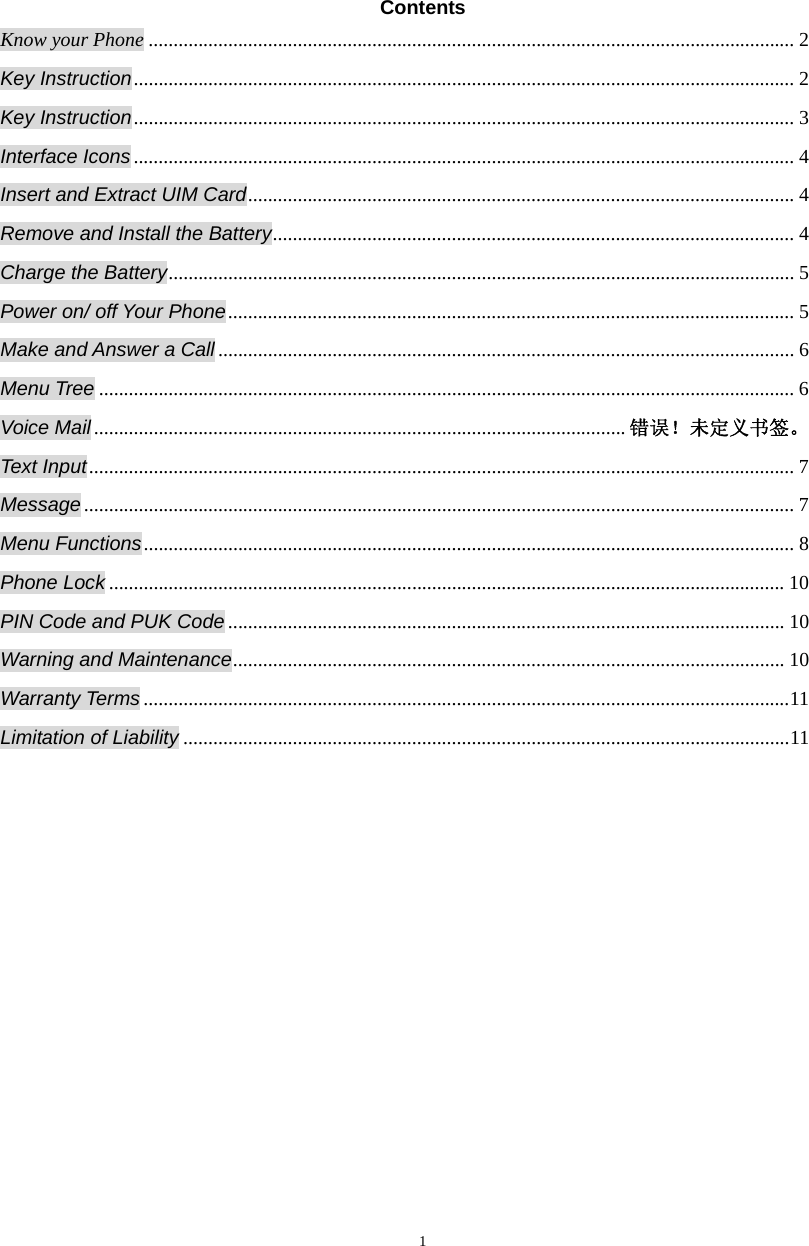  1Contents Know your Phone .................................................................................................................................. 2 Key Instruction ..................................................................................................................................... 2 Key Instruction ..................................................................................................................................... 3 Interface Icons ..................................................................................................................................... 4 Insert and Extract UIM Card .............................................................................................................. 4 Remove and Install the Battery .........................................................................................................  4 Charge the Battery .............................................................................................................................. 5 Power on/ off Your Phone ..................................................................................................................  5 Make and Answer a Call .................................................................................................................... 6 Menu Tree ............................................................................................................................................ 6 Voice Mail ........................................................................................................... 错误！未定义书签。 Text Input .............................................................................................................................................. 7 Message ............................................................................................................................................... 7 Menu Functions ................................................................................................................................... 8 Phone Lock ........................................................................................................................................ 10 PIN Code and PUK Code ................................................................................................................ 10 Warning and Maintenance ...............................................................................................................  10 Warranty Terms .................................................................................................................................. 11 Limitation of Liability .......................................................................................................................... 11 