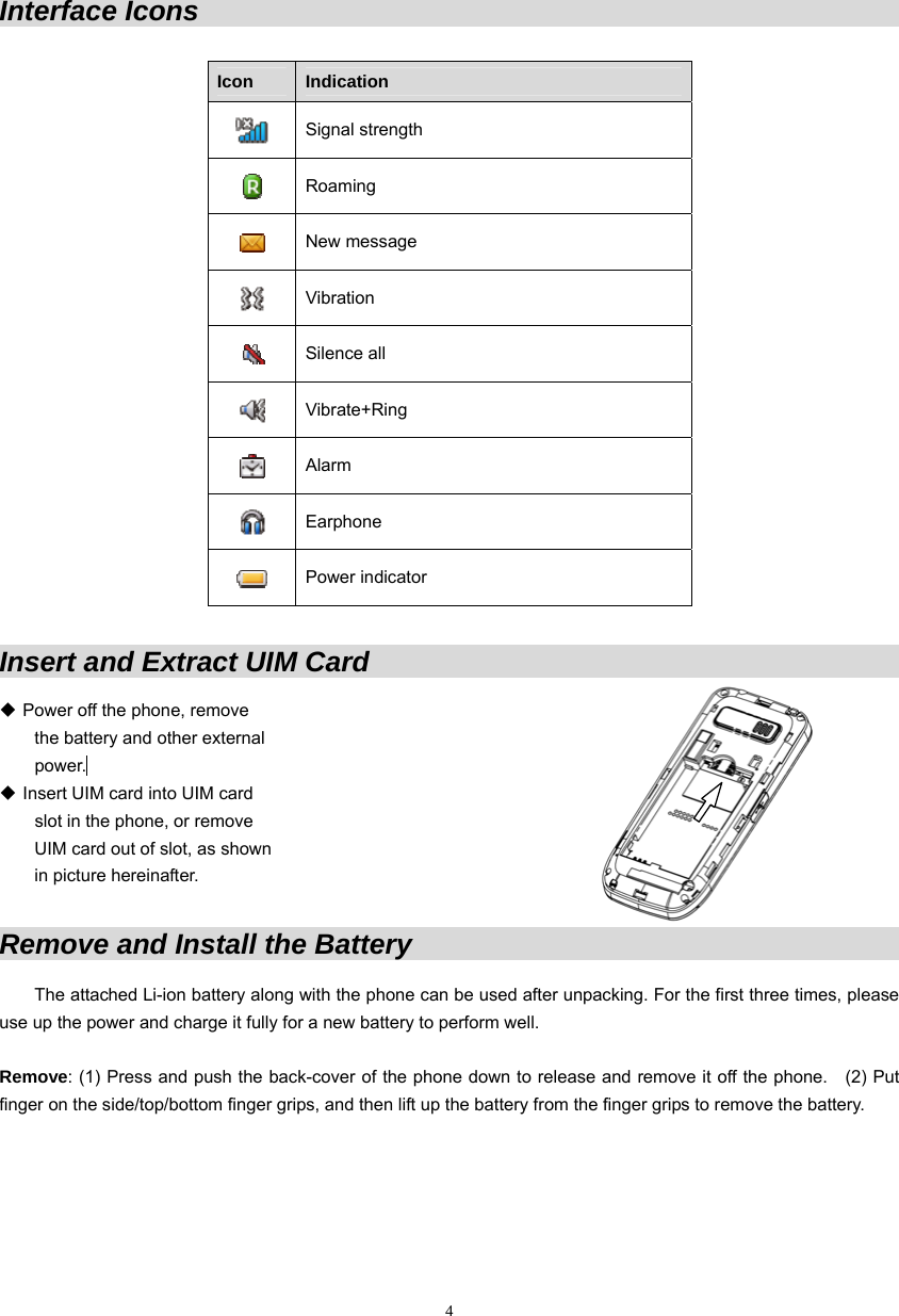 Interface Icons                                                                        Icon  Indication  Signal strength  Roaming  New message  Vibration  Silence all  Vibrate+Ring  Alarm  Earphone  Power indicator  Insert and Extract UIM Card                                                     Power off the phone, remove   the battery and other external  power.   Insert UIM card into UIM card   slot in the phone, or remove   UIM card out of slot, as shown in picture hereinafter.   Remove and Install the Battery                                                The attached Li-ion battery along with the phone can be used after unpacking. For the first three times, please use up the power and charge it fully for a new battery to perform well.    Remove: (1) Press and push the back-cover of the phone down to release and remove it off the phone.    (2) Put finger on the side/top/bottom finger grips, and then lift up the battery from the finger grips to remove the battery.  4