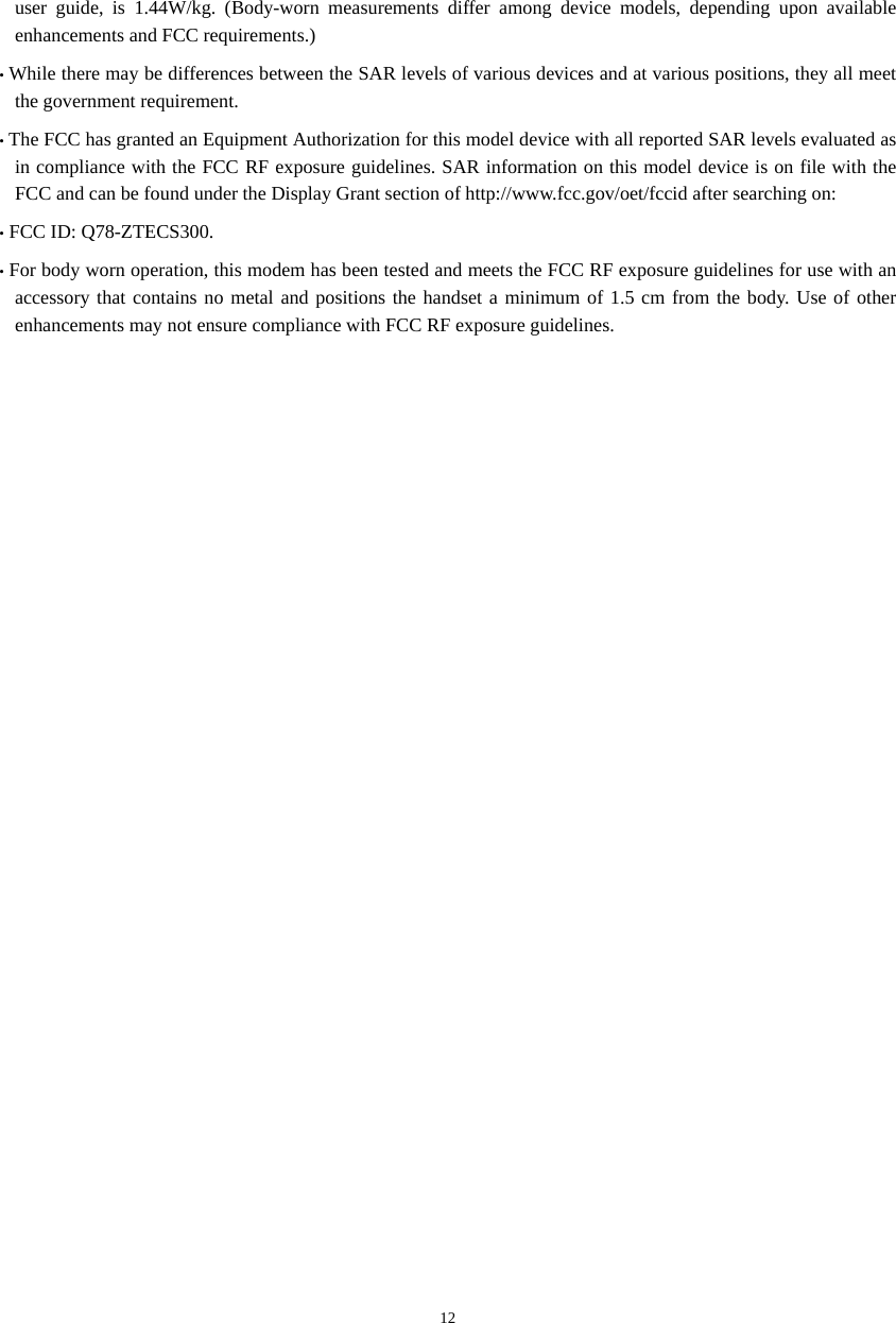  12user guide, is 1.44W/kg. (Body-worn measurements differ among device models, depending upon available enhancements and FCC requirements.) • While there may be differences between the SAR levels of various devices and at various positions, they all meet the government requirement. • The FCC has granted an Equipment Authorization for this model device with all reported SAR levels evaluated as in compliance with the FCC RF exposure guidelines. SAR information on this model device is on file with the FCC and can be found under the Display Grant section of http://www.fcc.gov/oet/fccid after searching on:   • FCC ID: Q78-ZTECS300. • For body worn operation, this modem has been tested and meets the FCC RF exposure guidelines for use with an accessory that contains no metal and positions the handset a minimum of 1.5 cm from the body. Use of other enhancements may not ensure compliance with FCC RF exposure guidelines.    
