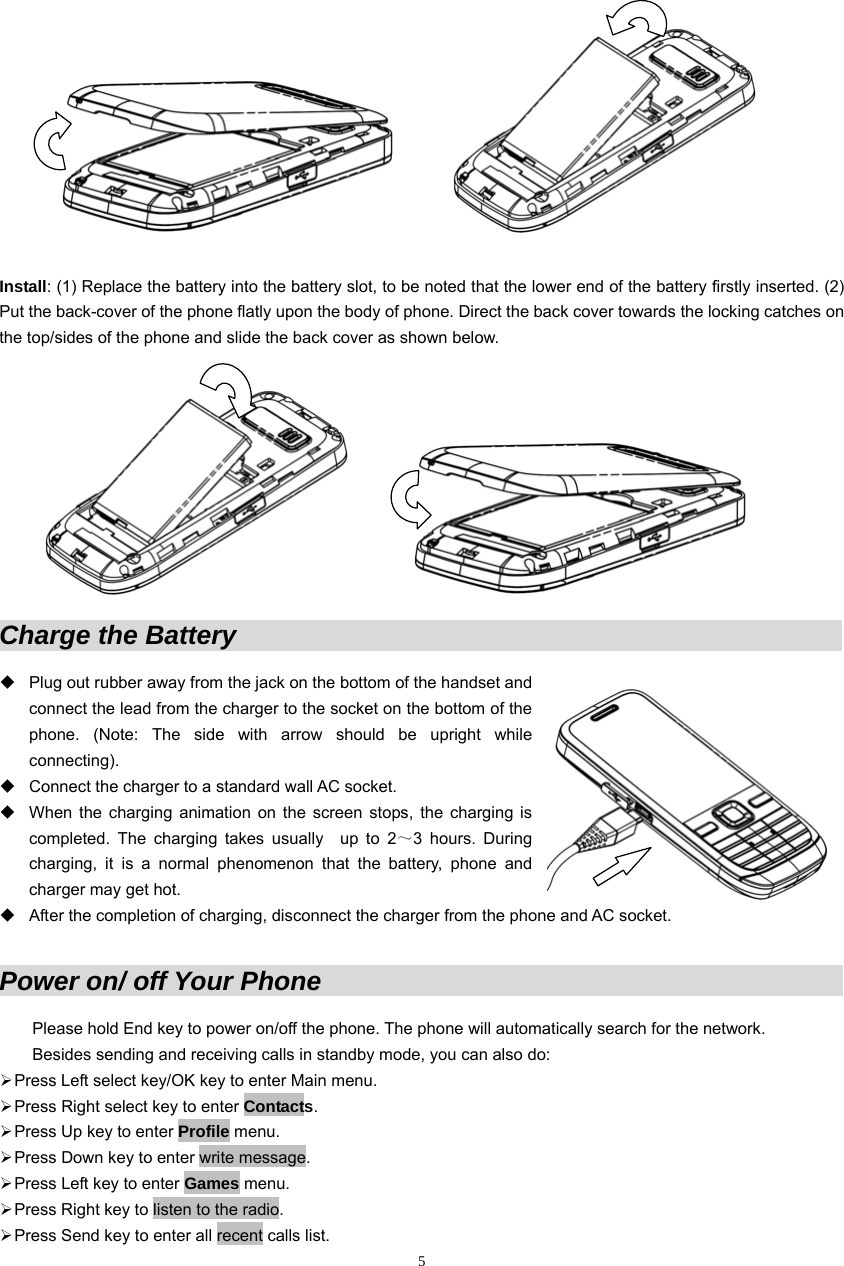                  Install: (1) Replace the battery into the battery slot, to be noted that the lower end of the battery firstly inserted. (2) Put the back-cover of the phone flatly upon the body of phone. Direct the back cover towards the locking catches on the top/sides of the phone and slide the back cover as shown below.                      Charge the Battery                                                                 Plug out rubber away from the jack on the bottom of the handset and connect the lead from the charger to the socket on the bottom of the phone. (Note: The side with arrow should be upright while connecting).    Connect the charger to a standard wall AC socket.             When the charging animation on the screen stops, the charging is completed. The charging takes usually  up to 2～3 hours. During charging, it is a normal phenomenon that the battery, phone and charger may get hot.   After the completion of charging, disconnect the charger from the phon e and AC socket. Power on/ off Your Phone                                                        ne. The phone will automatically search for the network.           ¾ PPlease hold End key to power on/off the phoBesides sending and receiving calls in standby mode, you can also do:   ress Left select key/OK key to enter Main menu. ¾ Press Right select key to enter Contacts. ¾ Press Up key to enter Profile menu. ¾ Press Down key to enter write message. ¾ Press Left key to enter Games menu. ¾ Press Right key to listen to the radio. ¾ Press Send key to enter all recent calls list.  5