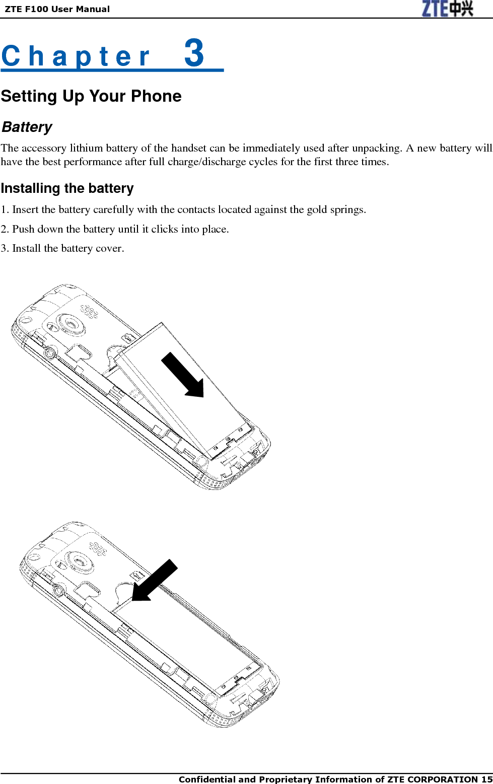   ZTE F100 User Manual    Confidential and Proprietary Information of ZTE CORPORATION 15   C h a p t e r    3   Setting Up Your Phone Battery The accessory lithium battery of the handset can be immediately used after unpacking. A new battery will have the best performance after full charge/discharge cycles for the first three times. Installing the battery 1. Insert the battery carefully with the contacts located against the gold springs. 2. Push down the battery until it clicks into place. 3. Install the battery cover.                            