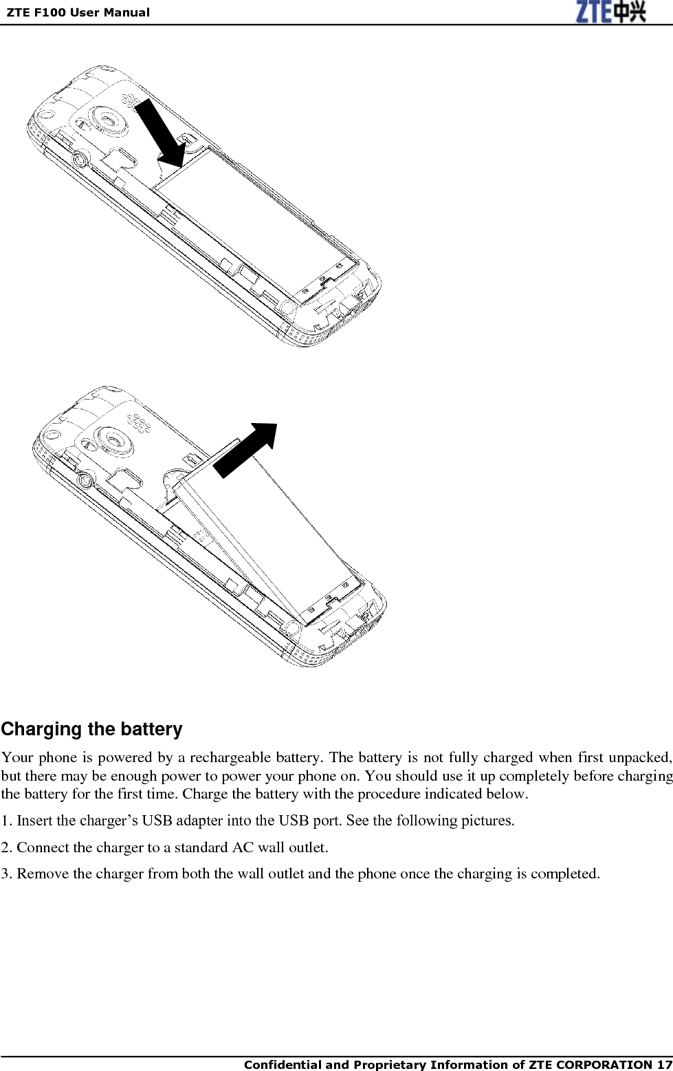   ZTE F100 User Manual    Confidential and Proprietary Information of ZTE CORPORATION 17                            Charging the battery Your phone is powered by a rechargeable battery. The battery is not fully charged when first unpacked, but there may be enough power to power your phone on. You should use it up completely before charging the battery for the first time. Charge the battery with the procedure indicated below. 1. Insert the charger‟s USB adapter into the USB port. See the following pictures. 2. Connect the charger to a standard AC wall outlet. 3. Remove the charger from both the wall outlet and the phone once the charging is completed.       
