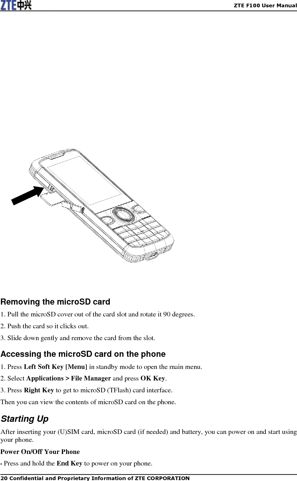    ZTE F100 User Manual   20 Confidential and Proprietary Information of ZTE CORPORATION                       Removing the microSD card 1. Pull the microSD cover out of the card slot and rotate it 90 degrees. 2. Push the card so it clicks out. 3. Slide down gently and remove the card from the slot. Accessing the microSD card on the phone 1. Press Left Soft Key [Menu] in standby mode to open the main menu. 2. Select Applications &gt; File Manager and press OK Key. 3. Press Right Key to get to microSD (TFlash) card interface. Then you can view the contents of microSD card on the phone. Starting Up After inserting your (U)SIM card, microSD card (if needed) and battery, you can power on and start using your phone. Power On/Off Your Phone • Press and hold the End Key to power on your phone. 