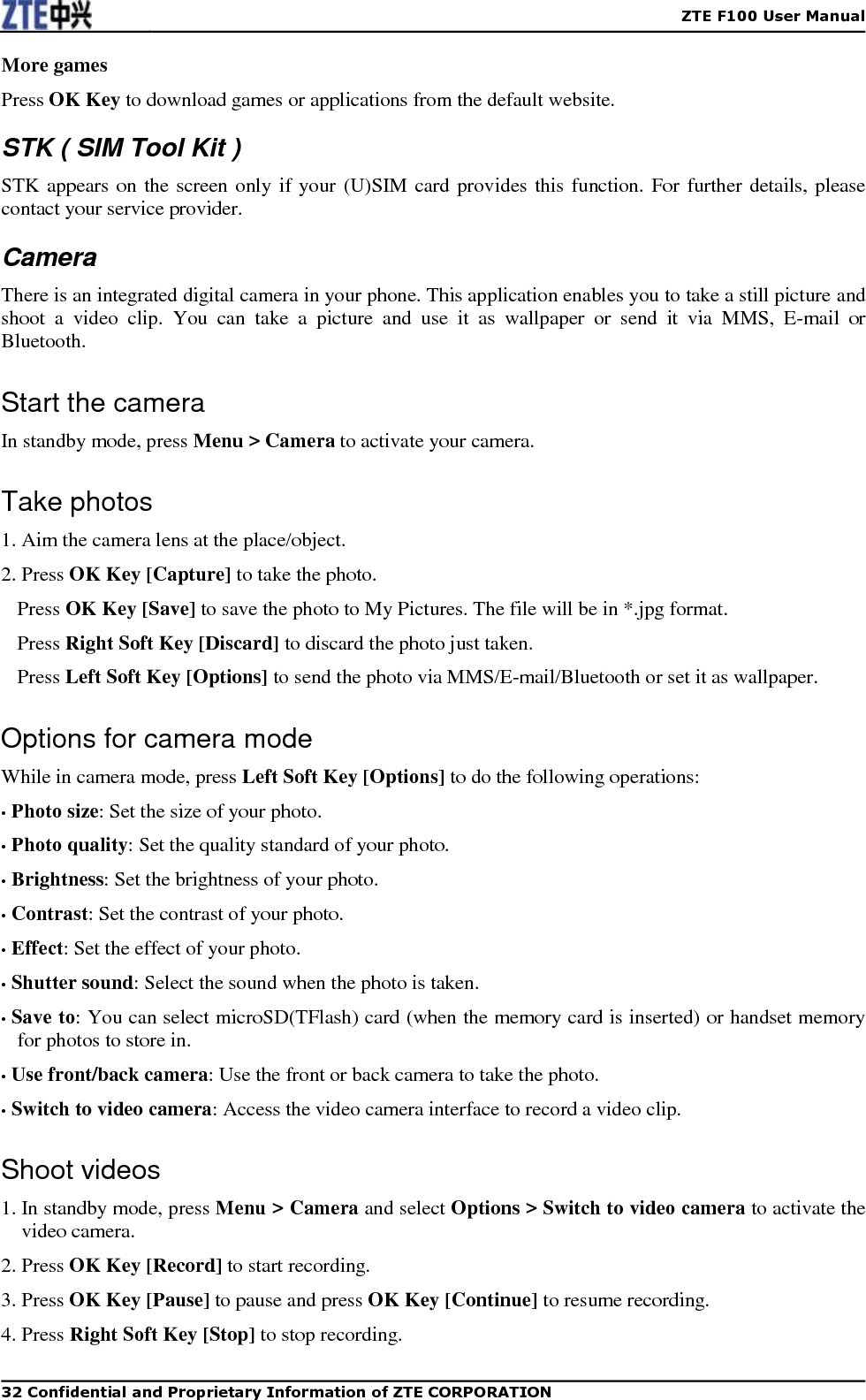    ZTE F100 User Manual   32 Confidential and Proprietary Information of ZTE CORPORATION More games Press OK Key to download games or applications from the default website. STK ( SIM Tool Kit ) STK appears on the screen only if your (U)SIM card provides this function. For further details, please contact your service provider. Camera There is an integrated digital camera in your phone. This application enables you to take a still picture and shoot  a  video  clip.  You  can  take  a  picture  and  use  it  as  wallpaper  or  send  it  via  MMS,  E-mail  or Bluetooth. Start the camera In standby mode, press Menu &gt; Camera to activate your camera. Take photos 1. Aim the camera lens at the place/object. 2. Press OK Key [Capture] to take the photo. Press OK Key [Save] to save the photo to My Pictures. The file will be in *.jpg format. Press Right Soft Key [Discard] to discard the photo just taken. Press Left Soft Key [Options] to send the photo via MMS/E-mail/Bluetooth or set it as wallpaper. Options for camera mode While in camera mode, press Left Soft Key [Options] to do the following operations:   • Photo size: Set the size of your photo. • Photo quality: Set the quality standard of your photo. • Brightness: Set the brightness of your photo. • Contrast: Set the contrast of your photo.   • Effect: Set the effect of your photo. • Shutter sound: Select the sound when the photo is taken. • Save to: You can select microSD(TFlash) card (when the memory card is inserted) or handset memory for photos to store in. • Use front/back camera: Use the front or back camera to take the photo. • Switch to video camera: Access the video camera interface to record a video clip. Shoot videos 1. In standby mode, press Menu &gt; Camera and select Options &gt; Switch to video camera to activate the video camera. 2. Press OK Key [Record] to start recording. 3. Press OK Key [Pause] to pause and press OK Key [Continue] to resume recording. 4. Press Right Soft Key [Stop] to stop recording. 