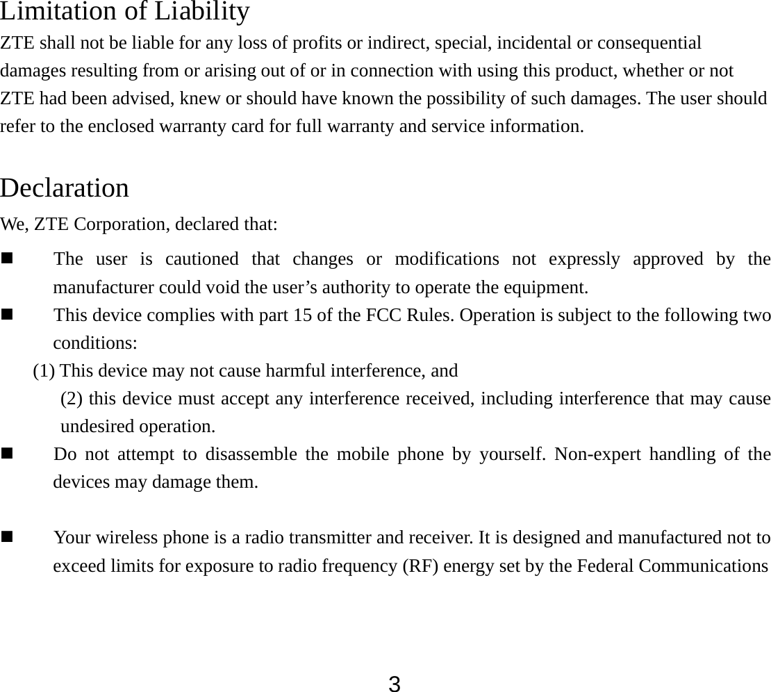  3Limitation of Liability ZTE shall not be liable for any loss of profits or indirect, special, incidental or consequential damages resulting from or arising out of or in connection with using this product, whether or not ZTE had been advised, knew or should have known the possibility of such damages. The user should refer to the enclosed warranty card for full warranty and service information.  Declaration We, ZTE Corporation, declared that:  The user is cautioned that changes or modifications not expressly approved by the manufacturer could void the user’s authority to operate the equipment.  This device complies with part 15 of the FCC Rules. Operation is subject to the following two conditions:  (1) This device may not cause harmful interference, and   (2) this device must accept any interference received, including interference that may cause undesired operation.  Do not attempt to disassemble the mobile phone by yourself. Non-expert handling of the devices may damage them.   Your wireless phone is a radio transmitter and receiver. It is designed and manufactured not to exceed limits for exposure to radio frequency (RF) energy set by the Federal Communications   