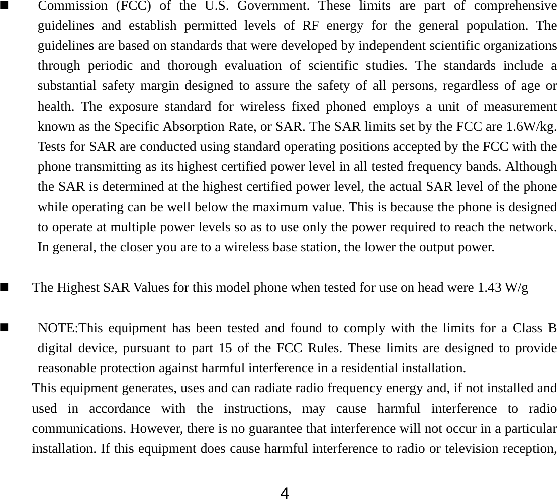  4 Commission (FCC) of the U.S. Government. These limits are part of comprehensive guidelines and establish permitted levels of RF energy for the general population. The guidelines are based on standards that were developed by independent scientific organizations through periodic and thorough evaluation of scientific studies. The standards include a substantial safety margin designed to assure the safety of all persons, regardless of age or health. The exposure standard for wireless fixed phoned employs a unit of measurement known as the Specific Absorption Rate, or SAR. The SAR limits set by the FCC are 1.6W/kg. Tests for SAR are conducted using standard operating positions accepted by the FCC with the phone transmitting as its highest certified power level in all tested frequency bands. Although the SAR is determined at the highest certified power level, the actual SAR level of the phone while operating can be well below the maximum value. This is because the phone is designed to operate at multiple power levels so as to use only the power required to reach the network. In general, the closer you are to a wireless base station, the lower the output power.     The Highest SAR Values for this model phone when tested for use on head were 1.43 W/g   NOTE:This equipment has been tested and found to comply with the limits for a Class B digital device, pursuant to part 15 of the FCC Rules. These limits are designed to provide reasonable protection against harmful interference in a residential installation.   This equipment generates, uses and can radiate radio frequency energy and, if not installed and used in accordance with the instructions, may cause harmful interference to radio communications. However, there is no guarantee that interference will not occur in a particular installation. If this equipment does cause harmful interference to radio or television reception, 
