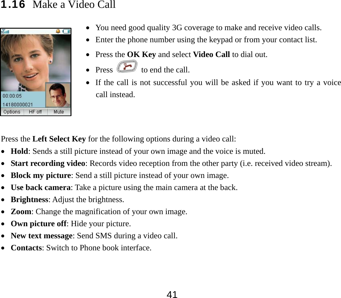  411.16 Make a Video Call Press the Left Select Key for the following options during a video call: • Hold: Sends a still picture instead of your own image and the voice is muted. • Start recording video: Records video reception from the other party (i.e. received video stream). • Block my picture: Send a still picture instead of your own image. • Use back camera: Take a picture using the main camera at the back. • Brightness: Adjust the brightness. • Zoom: Change the magnification of your own image.   • Own picture off: Hide your picture. • New text message: Send SMS during a video call. • Contacts: Switch to Phone book interface.  • You need good quality 3G coverage to make and receive video calls. • Enter the phone number using the keypad or from your contact list. • Press the OK Key and select Video Call to dial out. • Press    to end the call. • If the call is not successful you will be asked if you want to try a voice call instead. 