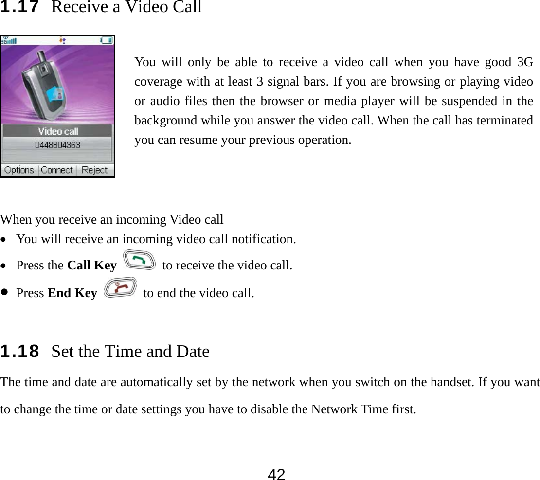  421.17 Receive a Video Call  When you receive an incoming Video call • You will receive an incoming video call notification.   • Press the Call Key   to receive the video call. • Press End Key   to end the video call.  1.18 Set the Time and Date The time and date are automatically set by the network when you switch on the handset. If you want to change the time or date settings you have to disable the Network Time first. You will only be able to receive a video call when you have good 3G coverage with at least 3 signal bars. If you are browsing or playing video or audio files then the browser or media player will be suspended in the background while you answer the video call. When the call has terminated you can resume your previous operation. 