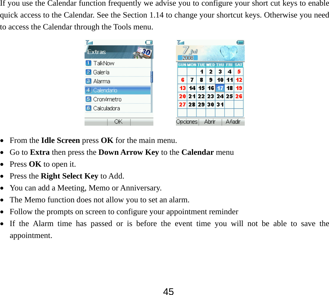  45If you use the Calendar function frequently we advise you to configure your short cut keys to enable quick access to the Calendar. See the Section 1.14 to change your shortcut keys. Otherwise you need to access the Calendar through the Tools menu.         • From the Idle Screen press OK for the main menu. • Go to Extra then press the Down Arrow Key to the Calendar menu • Press OK to open it. • Press the Right Select Key to Add. • You can add a Meeting, Memo or Anniversary. • The Memo function does not allow you to set an alarm. • Follow the prompts on screen to configure your appointment reminder • If the Alarm time has passed or is before the event time you will not be able to save the appointment.  
