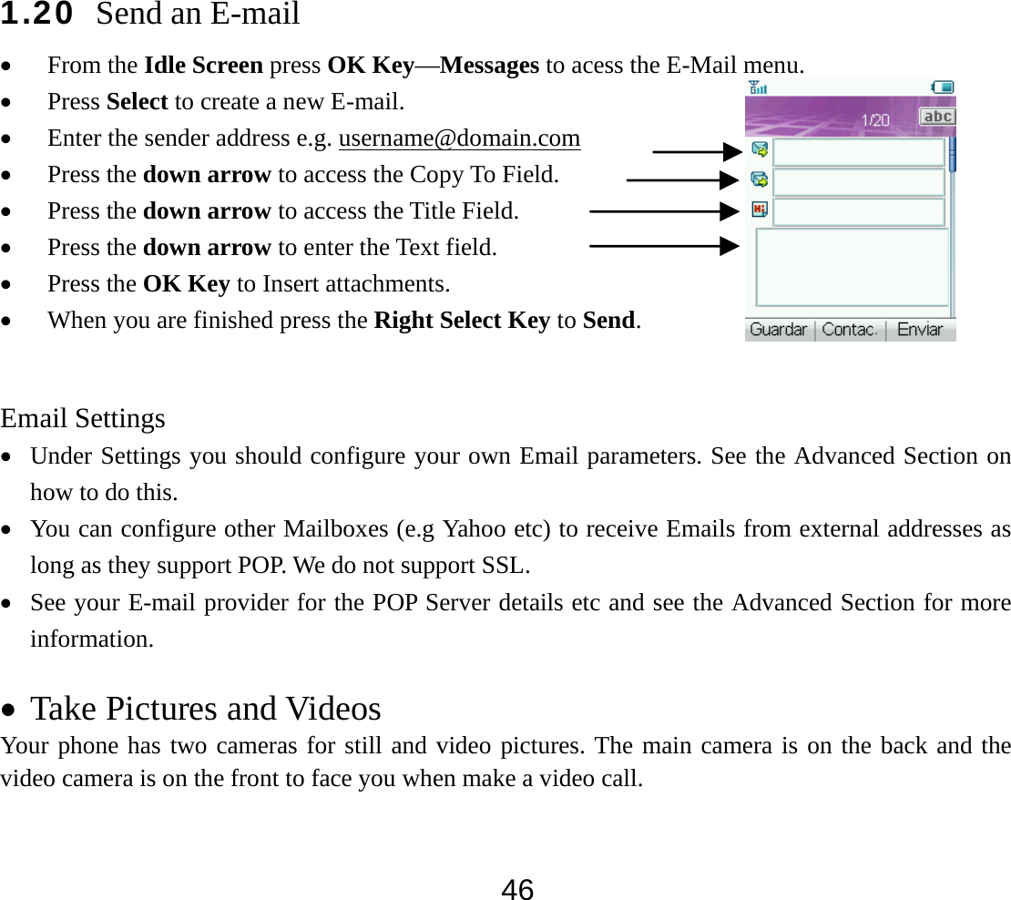  461.20 Send an E-mail • From the Idle Screen press OK Key—Messages to acess the E-Mail menu. • Press Select to create a new E-mail. • Enter the sender address e.g. username@domain.com • Press the down arrow to access the Copy To Field. • Press the down arrow to access the Title Field. • Press the down arrow to enter the Text field. • Press the OK Key to Insert attachments. • When you are finished press the Right Select Key to Send.  Email Settings • Under Settings you should configure your own Email parameters. See the Advanced Section on how to do this. • You can configure other Mailboxes (e.g Yahoo etc) to receive Emails from external addresses as long as they support POP. We do not support SSL. • See your E-mail provider for the POP Server details etc and see the Advanced Section for more information.  • Take Pictures and Videos Your phone has two cameras for still and video pictures. The main camera is on the back and the video camera is on the front to face you when make a video call. 