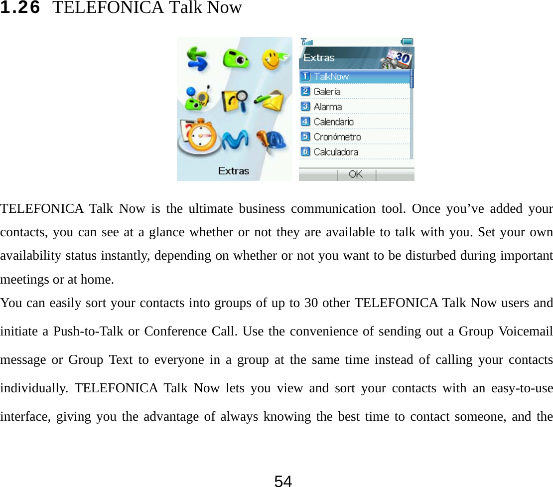  541.26 TELEFONICA Talk Now      TELEFONICA Talk Now is the ultimate business communication tool. Once you’ve added your contacts, you can see at a glance whether or not they are available to talk with you. Set your own availability status instantly, depending on whether or not you want to be disturbed during important meetings or at home. You can easily sort your contacts into groups of up to 30 other TELEFONICA Talk Now users and initiate a Push-to-Talk or Conference Call. Use the convenience of sending out a Group Voicemail message or Group Text to everyone in a group at the same time instead of calling your contacts individually. TELEFONICA Talk Now lets you view and sort your contacts with an easy-to-use interface, giving you the advantage of always knowing the best time to contact someone, and the 