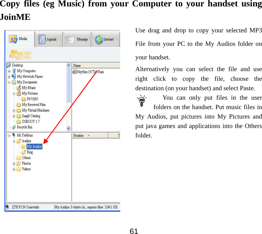  61Copy files (eg Music) from your Computer to your handset using JoinME Use drag and drop to copy your selected MP3 File from your PC to the My Audios folder on your handset. Alternatively you can select the file and use right click to copy the file, choose the destination (on your handset) and select Paste. You can only put files in the user folders on the handset. Put music files in My Audios, put pictures into My Pictures and put java games and applications into the Others folder.    