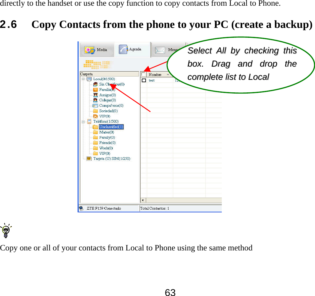  63directly to the handset or use the copy function to copy contacts from Local to Phone. 2.6 Copy Contacts from the phone to your PC (create a backup)   Copy one or all of your contacts from Local to Phone using the same method SSeelleecctt  AAllll  bbyy  cchheecckkiinngg  tthhiiss  bbooxx..  DDrraagg  aanndd  ddrroopp  tthhee  ccoommpplleettee  lliisstt  ttoo  LLooccaall  