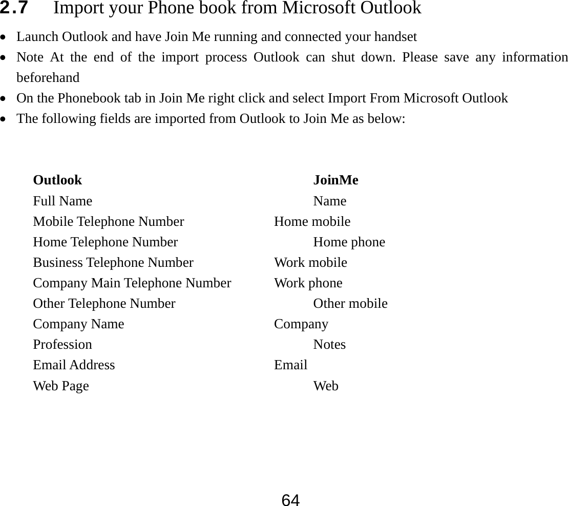  642.7 Import your Phone book from Microsoft Outlook   • Launch Outlook and have Join Me running and connected your handset • Note At the end of the import process Outlook can shut down. Please save any information beforehand • On the Phonebook tab in Join Me right click and select Import From Microsoft Outlook • The following fields are imported from Outlook to Join Me as below:   Outlook                          JoinMe Full Name      Name Mobile Telephone Number      Home mobile Home Telephone Number    Home phone Business Telephone Number     Work mobile Company Main Telephone Number   Work phone Other Telephone Number    Other mobile Company Name                  Company Profession      Notes  Email Address     Email  Web Page      Web   