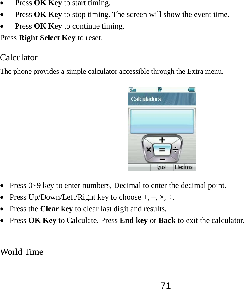  71• Press OK Key to start timing. • Press OK Key to stop timing. The screen will show the event time. • Press OK Key to continue timing. Press Right Select Key to reset. Calculator  The phone provides a simple calculator accessible through the Extra menu.  • Press 0~9 key to enter numbers, Decimal to enter the decimal point. • Press Up/Down/Left/Right key to choose +, –, ×, ÷. • Press the Clear key to clear last digit and results.   • Press OK Key to Calculate. Press End key or Back to exit the calculator.  World Time 
