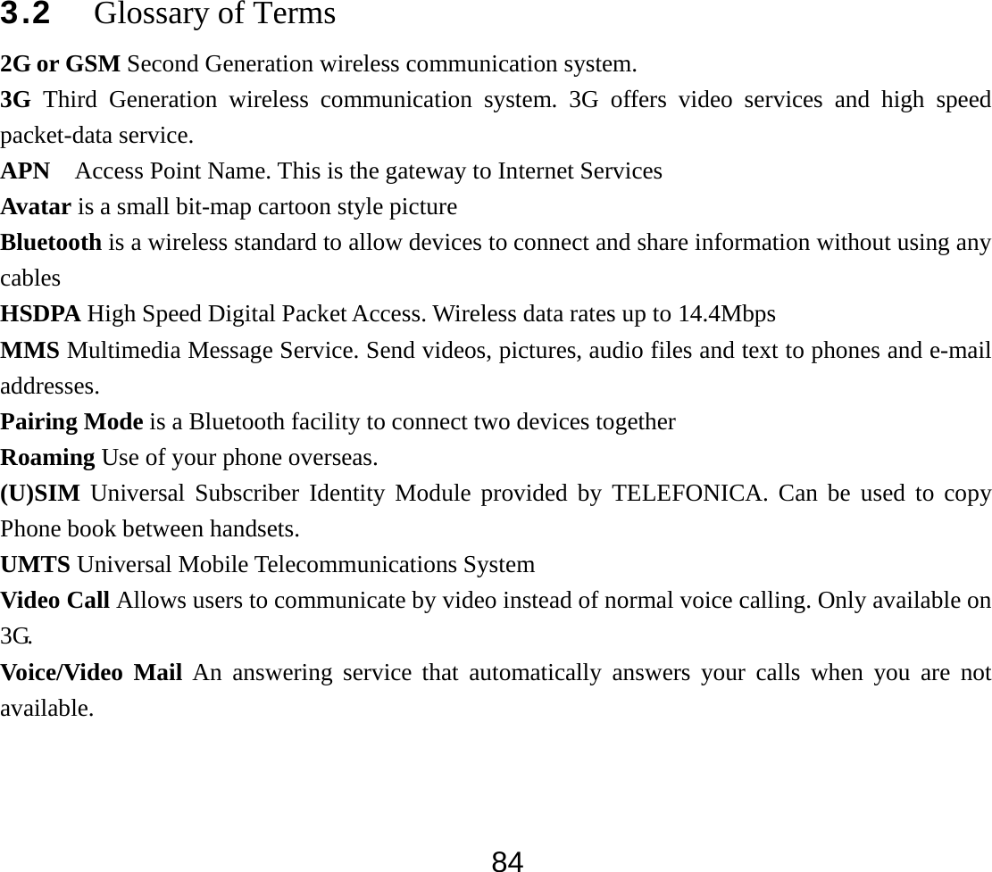  843.2 Glossary of Terms   2G or GSM Second Generation wireless communication system. 3G Third Generation wireless communication system. 3G offers video services and high speed packet-data service. APN    Access Point Name. This is the gateway to Internet Services Avatar is a small bit-map cartoon style picture Bluetooth is a wireless standard to allow devices to connect and share information without using any cables HSDPA High Speed Digital Packet Access. Wireless data rates up to 14.4Mbps MMS Multimedia Message Service. Send videos, pictures, audio files and text to phones and e-mail addresses. Pairing Mode is a Bluetooth facility to connect two devices together Roaming Use of your phone overseas. (U)SIM Universal Subscriber Identity Module provided by TELEFONICA. Can be used to copy Phone book between handsets. UMTS Universal Mobile Telecommunications System Video Call Allows users to communicate by video instead of normal voice calling. Only available on 3G. Voice/Video Mail An answering service that automatically answers your calls when you are not available. 