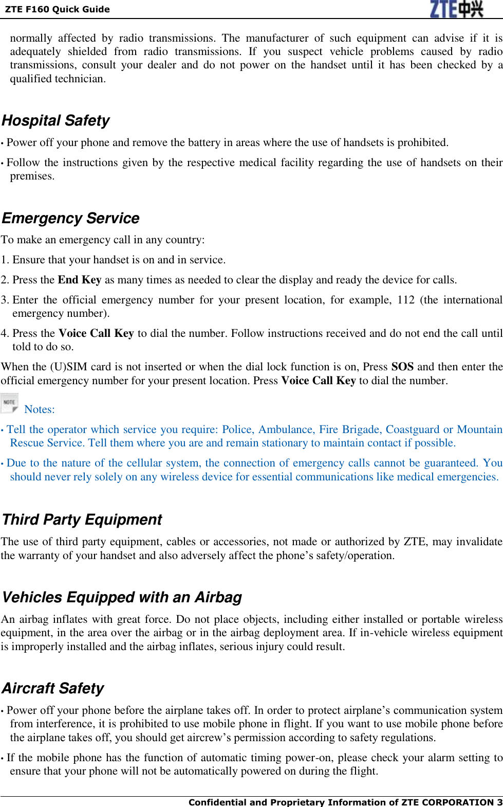   ZTE F160 Quick Guide  Confidential and Proprietary Information of ZTE CORPORATION 3    normally  affected  by  radio  transmissions.  The  manufacturer  of  such  equipment  can  advise  if  it  is adequately  shielded  from  radio  transmissions.  If  you  suspect  vehicle  problems  caused  by  radio transmissions,  consult  your  dealer  and  do  not  power  on  the  handset  until  it  has  been  checked  by  a qualified technician.  Hospital Safety • Power off your phone and remove the battery in areas where the use of handsets is prohibited. • Follow the instructions given by the respective medical facility regarding the use of handsets on their premises.  Emergency Service To make an emergency call in any country: 1. Ensure that your handset is on and in service. 2. Press the End Key as many times as needed to clear the display and ready the device for calls. 3. Enter  the  official  emergency  number  for  your  present  location,  for  example,  112  (the  international emergency number). 4. Press the Voice Call Key to dial the number. Follow instructions received and do not end the call until told to do so. When the (U)SIM card is not inserted or when the dial lock function is on, Press SOS and then enter the official emergency number for your present location. Press Voice Call Key to dial the number.   Notes: • Tell the operator which service you require: Police, Ambulance, Fire Brigade, Coastguard or Mountain Rescue Service. Tell them where you are and remain stationary to maintain contact if possible. • Due to the nature of the cellular system, the connection of emergency calls cannot be guaranteed. You should never rely solely on any wireless device for essential communications like medical emergencies.   Third Party Equipment The use of third party equipment, cables or accessories, not made or authorized by ZTE, may invalidate the warranty of your handset and also adversely affect the phone‟s safety/operation.  Vehicles Equipped with an Airbag An airbag inflates with great force. Do not place objects, including either installed or portable wireless equipment, in the area over the airbag or in the airbag deployment area. If in-vehicle wireless equipment is improperly installed and the airbag inflates, serious injury could result.  Aircraft Safety • Power off your phone before the airplane takes off. In order to protect airplane‟s communication system from interference, it is prohibited to use mobile phone in flight. If you want to use mobile phone before the airplane takes off, you should get aircrew‟s permission according to safety regulations. • If the mobile phone has the function of automatic timing power-on, please check your alarm setting to ensure that your phone will not be automatically powered on during the flight.  