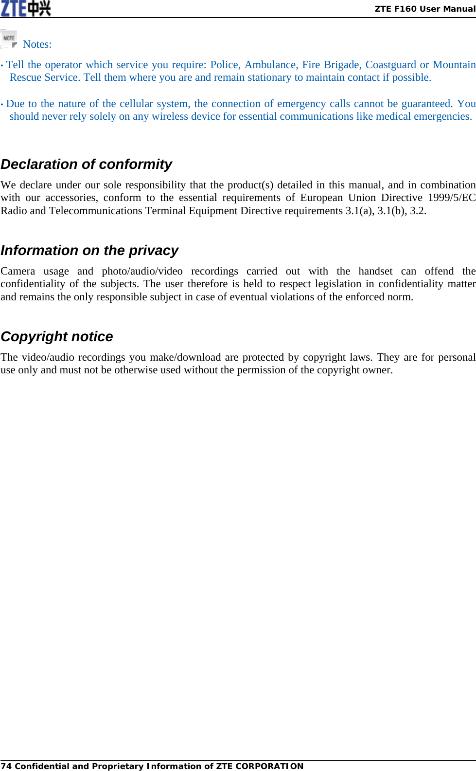   ZTE F160 User Manual74 Confidential and Proprietary Information of ZTE CORPORATION Notes:  • Tell the operator which service you require: Police, Ambulance, Fire Brigade, Coastguard or Mountain Rescue Service. Tell them where you are and remain stationary to maintain contact if possible.  • Due to the nature of the cellular system, the connection of emergency calls cannot be guaranteed. You should never rely solely on any wireless device for essential communications like medical emergencies.    Declaration of conformity We declare under our sole responsibility that the product(s) detailed in this manual, and in combination with our accessories, conform to the essential requirements of European Union Directive 1999/5/EC Radio and Telecommunications Terminal Equipment Directive requirements 3.1(a), 3.1(b), 3.2.  Information on the privacy Camera usage and photo/audio/video recordings carried out with the handset can offend the confidentiality of the subjects. The user therefore is held to respect legislation in confidentiality matter and remains the only responsible subject in case of eventual violations of the enforced norm.  Copyright notice The video/audio recordings you make/download are protected by copyright laws. They are for personal use only and must not be otherwise used without the permission of the copyright owner.  