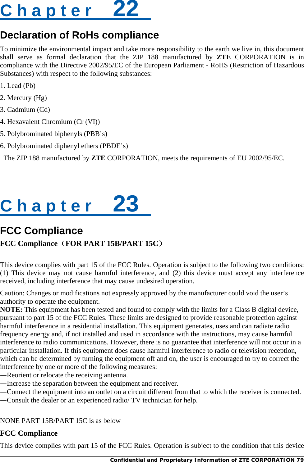  Confidential and Proprietary Information of ZTE CORPORATION 79C h a p t e r    22   Declaration of RoHs compliance To minimize the environmental impact and take more responsibility to the earth we live in, this document shall serve as formal declaration that the ZIP 188 manufactured by ZTE CORPORATION is in compliance with the Directive 2002/95/EC of the European Parliament - RoHS (Restriction of Hazardous Substances) with respect to the following substances: 1. Lead (Pb) 2. Mercury (Hg) 3. Cadmium (Cd)   4. Hexavalent Chromium (Cr (VI)) 5. Polybrominated biphenyls (PBB’s)   6. Polybrominated diphenyl ethers (PBDE’s)   The ZIP 188 manufactured by ZTE CORPORATION, meets the requirements of EU 2002/95/EC.   C h a p t e r    23   FCC Compliance FCC Compliance（FOR PART 15B/PART 15C）  This device complies with part 15 of the FCC Rules. Operation is subject to the following two conditions: (1) This device may not cause harmful interference, and (2) this device must accept any interference received, including interference that may cause undesired operation. Caution: Changes or modifications not expressly approved by the manufacturer could void the user’s authority to operate the equipment. NOTE: This equipment has been tested and found to comply with the limits for a Class B digital device, pursuant to part 15 of the FCC Rules. These limits are designed to provide reasonable protection against harmful interference in a residential installation. This equipment generates, uses and can radiate radio frequency energy and, if not installed and used in accordance with the instructions, may cause harmful interference to radio communications. However, there is no guarantee that interference will not occur in a particular installation. If this equipment does cause harmful interference to radio or television reception, which can be determined by turning the equipment off and on, the user is encouraged to try to correct the interference by one or more of the following measures: —Reorient or relocate the receiving antenna. —Increase the separation between the equipment and receiver. —Connect the equipment into an outlet on a circuit different from that to which the receiver is connected. —Consult the dealer or an experienced radio/ TV technician for help.  NONE PART 15B/PART 15C is as below FCC Compliance This device complies with part 15 of the FCC Rules. Operation is subject to the condition that this device 