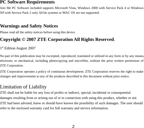  2PC Software Requirements Join Me PC Software included supports Microsoft Vista, Windows 2000 with Service Pack 4 or Windows XP with Service Pack 2 only. 64 bit systems or MAC OS are not supported.  Warnings and Safety Notices Please read all the safety notices before using this device Copyright © 2007 ZTE Corporation All Rights Reserved. 1st Edition August 2007 No part of this publication may be excerpted, reproduced, translated or utilized in any form or by any means, electronic or mechanical, including photocopying and microfilm, without the prior written permission of ZTE Corporation. ZTE Corporation operates a policy of continuous development. ZTE Corporation reserves the right to make changes and improvements to any of the products described in this document without prior notice.  Limitation of Liability ZTE shall not be liable for any loss of profits or indirect, special, incidental or consequential damages resulting from or arising out of or in connection with using this product, whether or not ZTE had been advised, knew or should have known the possibility of such damages. The user should refer to the enclosed warranty card for full warranty and service information.  