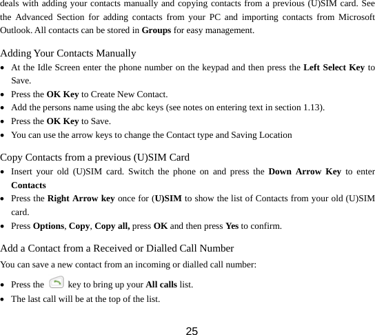  25deals with adding your contacts manually and copying contacts from a previous (U)SIM card. See the Advanced Section for adding contacts from your PC and importing contacts from Microsoft Outlook. All contacts can be stored in Groups for easy management. Adding Your Contacts Manually • At the Idle Screen enter the phone number on the keypad and then press the Left Select Key to Save. • Press the OK Key to Create New Contact. • Add the persons name using the abc keys (see notes on entering text in section 1.13). • Press the OK Key to Save. • You can use the arrow keys to change the Contact type and Saving Location Copy Contacts from a previous (U)SIM Card • Insert your old (U)SIM card. Switch the phone on and press the Down Arrow Key to enter Contacts • Press the Right Arrow key once for (U)SIM to show the list of Contacts from your old (U)SIM card. • Press Options, Copy, Copy all, press OK and then press Yes   to confirm. Add a Contact from a Received or Dialled Call Number You can save a new contact from an incoming or dialled call number: • Press the    key to bring up your All calls list. • The last call will be at the top of the list. 