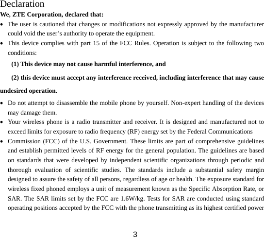  3Declaration We, ZTE Corporation, declared that: • The user is cautioned that changes or modifications not expressly approved by the manufacturer could void the user’s authority to operate the equipment. • This device complies with part 15 of the FCC Rules. Operation is subject to the following two conditions:  (1) This device may not cause harmful interference, and   (2) this device must accept any interference received, including interference that may cause undesired operation. • Do not attempt to disassemble the mobile phone by yourself. Non-expert handling of the devices may damage them. • Your wireless phone is a radio transmitter and receiver. It is designed and manufactured not to exceed limits for exposure to radio frequency (RF) energy set by the Federal Communications • Commission (FCC) of the U.S. Government. These limits are part of comprehensive guidelines and establish permitted levels of RF energy for the general population. The guidelines are based on standards that were developed by independent scientific organizations through periodic and thorough evaluation of scientific studies. The standards include a substantial safety margin designed to assure the safety of all persons, regardless of age or health. The exposure standard for wireless fixed phoned employs a unit of measurement known as the Specific Absorption Rate, or SAR. The SAR limits set by the FCC are 1.6W/kg. Tests for SAR are conducted using standard operating positions accepted by the FCC with the phone transmitting as its highest certified power 