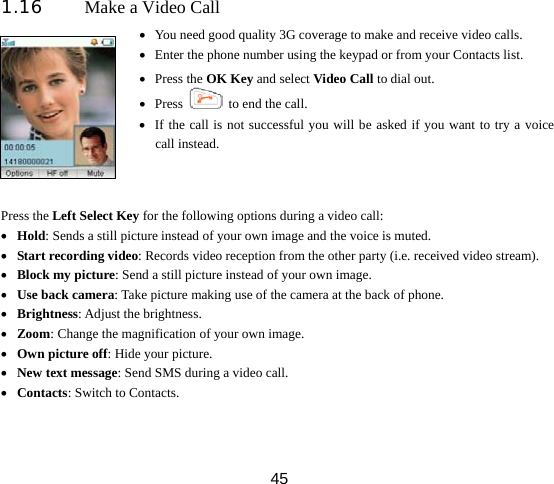  451.16 Make a Video Call  • You need good quality 3G coverage to make and receive video calls. • Enter the phone number using the keypad or from your Contacts list. • Press the OK Key and select Video Call to dial out. • Press    to end the call. • If the call is not successful you will be asked if you want to try a voice call instead. Press the Left Select Key for the following options during a video call: • Hold: Sends a still picture instead of your own image and the voice is muted. • Start recording video: Records video reception from the other party (i.e. received video stream). • Block my picture: Send a still picture instead of your own image. • Use back camera: Take picture making use of the camera at the back of phone. • Brightness: Adjust the brightness. • Zoom: Change the magnification of your own image.   • Own picture off: Hide your picture. • New text message: Send SMS during a video call. • Contacts: Switch to Contacts.  