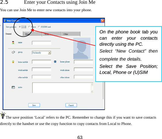  632.5 Enter your Contacts using Join Me You can use Join Me to enter new contacts into your phone.  .           The save position ‘Local’ refers to the PC. Remember to change this if you want to save contacts directly to the handset or use the copy function to copy contacts from Local to Phone. OOnn  tthhee  pphhoonnee  bbooookk  ttaabb  yyoouu  ccaann  eenntteerr  yyoouurr  ccoonnttaaccttss  ddiirreeccttllyy  uussiinngg  tthhee  PPCC..    Select “New Contact” then complete the details.   SSeelleecctt  tthhee  SSaavvee  PPoossiittiioonn;;  LLooccaall,,  PPhhoonnee  oorr  ((UU))SSIIMM  