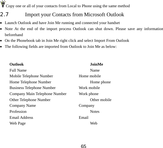  65Copy one or all of your contacts from Local to Phone using the same method 2.7 Import your Contacts from Microsoft Outlook   • Launch Outlook and have Join Me running and connected your handset • Note At the end of the import process Outlook can shut down. Please save any information beforehand • On the Phonebook tab in Join Me right click and select Import From Outlook • The following fields are imported from Outlook to Join Me as below:   Outlook                          JoinMe Full Name      Name Mobile Telephone Number   Home mobile Home Telephone Number    Home phone Business Telephone Number   Work mobile Company Main Telephone Number   Work phone Other Telephone Number    Other mobile Company Name                  Company Profession      Notes  Email Address     Email  Web Page      Web  