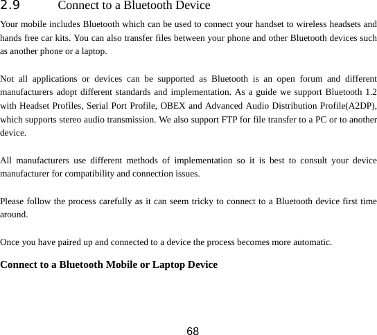  682.9 Connect to a Bluetooth Device Your mobile includes Bluetooth which can be used to connect your handset to wireless headsets and hands free car kits. You can also transfer files between your phone and other Bluetooth devices such as another phone or a laptop.    Not all applications or devices can be supported as Bluetooth is an open forum and different manufacturers adopt different standards and implementation. As a guide we support Bluetooth 1.2 with Headset Profiles, Serial Port Profile, OBEX and Advanced Audio Distribution Profile(A2DP), which supports stereo audio transmission. We also support FTP for file transfer to a PC or to another device.  All manufacturers use different methods of implementation so it is best to consult your device manufacturer for compatibility and connection issues.  Please follow the process carefully as it can seem tricky to connect to a Bluetooth device first time around.  Once you have paired up and connected to a device the process becomes more automatic. Connect to a Bluetooth Mobile or Laptop Device 
