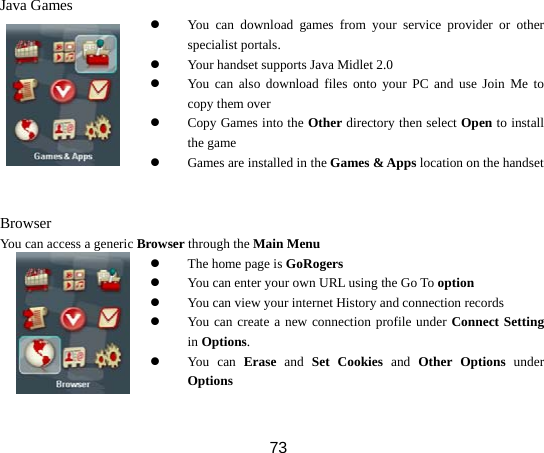  73 Java Games  z You can download games from your service provider or other specialist portals. z Your handset supports Java Midlet 2.0 z You can also download files onto your PC and use Join Me to copy them over z Copy Games into the Other directory then select Open to install the game z Games are installed in the Games &amp; Apps location on the handset  Browser You can access a generic Browser through the Main Menu z The home page is GoRogers z You can enter your own URL using the Go To option z You can view your internet History and connection records z You can create a new connection profile under Connect Setting in Options. z You can Erase and Set Cookies and Other Options under Options  