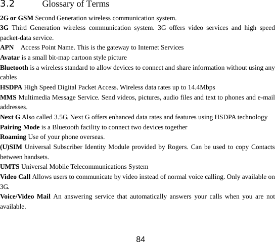  843.2 Glossary of Terms   2G or GSM Second Generation wireless communication system. 3G Third Generation wireless communication system. 3G offers video services and high speed packet-data service. APN    Access Point Name. This is the gateway to Internet Services Avatar is a small bit-map cartoon style picture Bluetooth is a wireless standard to allow devices to connect and share information without using any cables HSDPA High Speed Digital Packet Access. Wireless data rates up to 14.4Mbps MMS Multimedia Message Service. Send videos, pictures, audio files and text to phones and e-mail addresses. Next G Also called 3.5G. Next G offers enhanced data rates and features using HSDPA technology Pairing Mode is a Bluetooth facility to connect two devices together Roaming Use of your phone overseas. (U)SIM Universal Subscriber Identity Module provided by Rogers. Can be used to copy Contacts between handsets. UMTS Universal Mobile Telecommunications System Video Call Allows users to communicate by video instead of normal voice calling. Only available on 3G. Voice/Video Mail An answering service that automatically answers your calls when you are not available. 
