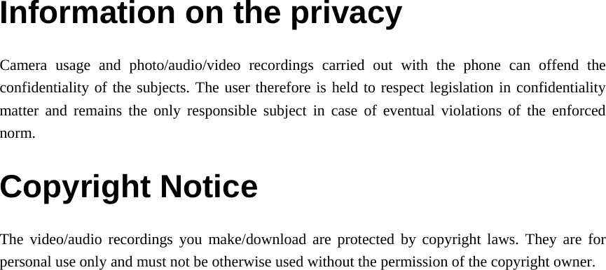 Information on the privacy Camera usage and photo/audio/video recordings carried out with the phone can offend the confidentiality of the subjects. The user therefore is held to respect legislation in confidentiality matter and remains the only responsible subject in case of eventual violations of the enforced norm. Copyright Notice The video/audio recordings you make/download are protected by copyright laws. They are for personal use only and must not be otherwise used without the permission of the copyright owner.    