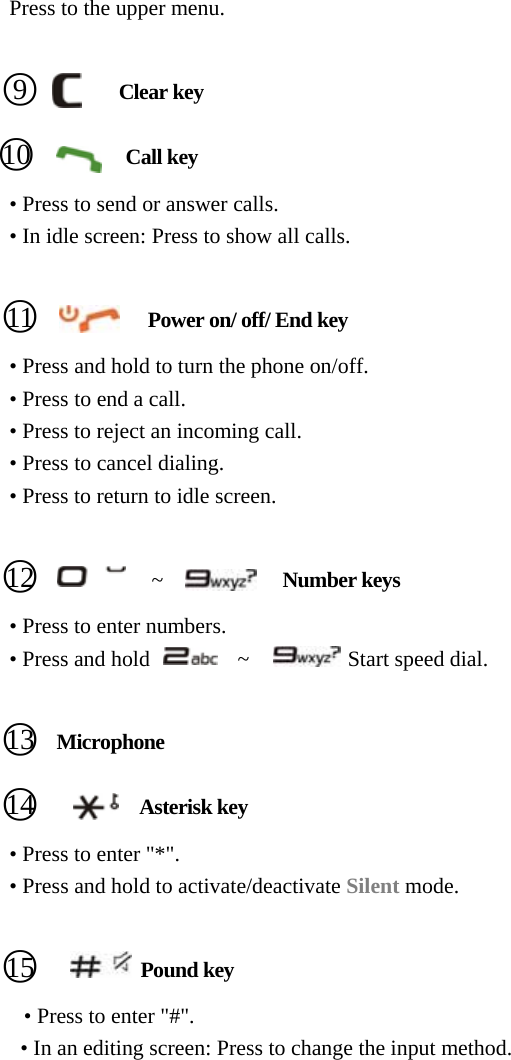     Press to the upper menu.     ○9       Clear key    ○10          Call key         • Press to send or answer calls. • In idle screen: Press to show all calls.     ○11           Power on/ off/ End key • Press and hold to turn the phone on/off. • Press to end a call. • Press to reject an incoming call. • Press to cancel dialing. • Press to return to idle screen.     ○12           ~           Number keys         • Press to enter numbers.   • Press and hold        ~         Start speed dial.     ○13   Microphone    ○14           Asterisk key         • Press to enter &quot;*&quot;. • Press and hold to activate/deactivate Silent mode.     ○15          Pound key       • Press to enter &quot;#&quot;. • In an editing screen: Press to change the input method.  