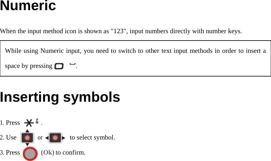 Numeric When the input method icon is shown as &quot;123&quot;, input numbers directly with number keys.  Inserting symbols 1. Press       . 2. Use       or         to select symbol. 3. Press       (Ok) to confirm.   While using Numeric input, you need to switch to other text input methods in order to insert a space by pressing       . 