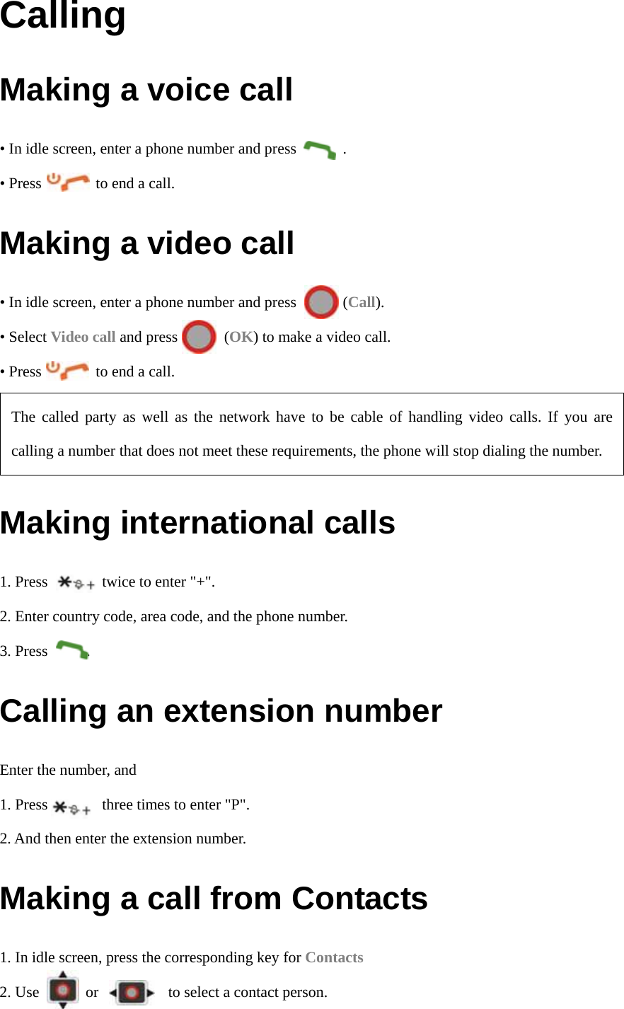 Calling Making a voice call • In idle screen, enter a phone number and press            . • Press       to end a call. Making a video call • In idle screen, enter a phone number and press            (Call). • Select Video call and press      (OK) to make a video call. • Press       to end a call.  Making international calls 1. Press       twice to enter &quot;+&quot;. 2. Enter country code, area code, and the phone number. 3. Press     . Calling an extension number Enter the number, and   1. Press              three times to enter &quot;P&quot;. 2. And then enter the extension number. Making a call from Contacts 1. In idle screen, press the corresponding key for Contacts 2. Use      or         to select a contact person. The called party as well as the network have to be cable of handling video calls. If you are calling a number that does not meet these requirements, the phone will stop dialing the number. 