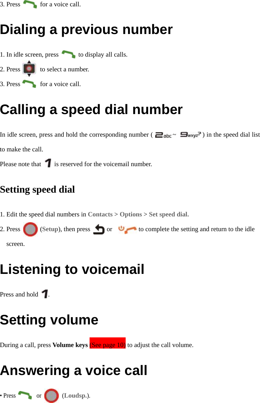 3. Press      for a voice call. Dialing a previous number 1. In idle screen, press            to display all calls. 2. Press      to select a number. 3. Press      for a voice call. Calling a speed dial number In idle screen, press and hold the corresponding number (            ~                ) in the speed dial list to make the call. Please note that        is reserved for the voicemail number. Setting speed dial 1. Edit the speed dial numbers in Contacts &gt; Options &gt; Set speed dial. 2. Press      (Setup), then press          or                to complete the setting and return to the idle screen. Listening to voicemail Press and hold   . Setting volume During a call, press Volume keys (See page 10) to adjust the call volume.   Answering a voice call • Press       or       (Loudsp.). 