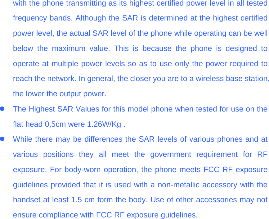 with the phone transmitting as its highest certified power level in all tested frequency bands. Although the SAR is determined at the highest certified power level, the actual SAR level of the phone while operating can be well below the maximum value. This is because the phone is designed to operate at multiple power levels so as to use only the power required to reach the network. In general, the closer you are to a wireless base station, the lower the output power.   z  The Highest SAR Values for this model phone when tested for use on the flat head 0,5cm were 1.26W/Kg . z  While there may be differences the SAR levels of various phones and at various positions they all meet the government requirement for RF exposure. For body-worn operation, the phone meets FCC RF exposure guidelines provided that it is used with a non-metallic accessory with the handset at least 1.5 cm form the body. Use of other accessories may not ensure compliance with FCC RF exposure guidelines.  