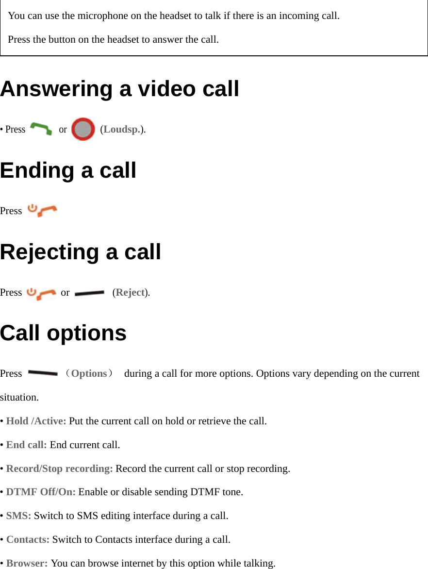  Answering a video call • Press       or       (Loudsp.). Ending a call Press         Rejecting a call Press        or         (Reject).  Call options Press        （Options）    during a call for more options. Options vary depending on the current situation. • Hold /Active: Put the current call on hold or retrieve the call.  • End call: End current call. • Record/Stop recording: Record the current call or stop recording. • DTMF Off/On: Enable or disable sending DTMF tone. • SMS: Switch to SMS editing interface during a call. • Contacts: Switch to Contacts interface during a call. • Browser: You can browse internet by this option while talking.  You can use the microphone on the headset to talk if there is an incoming call. Press the button on the headset to answer the call.   