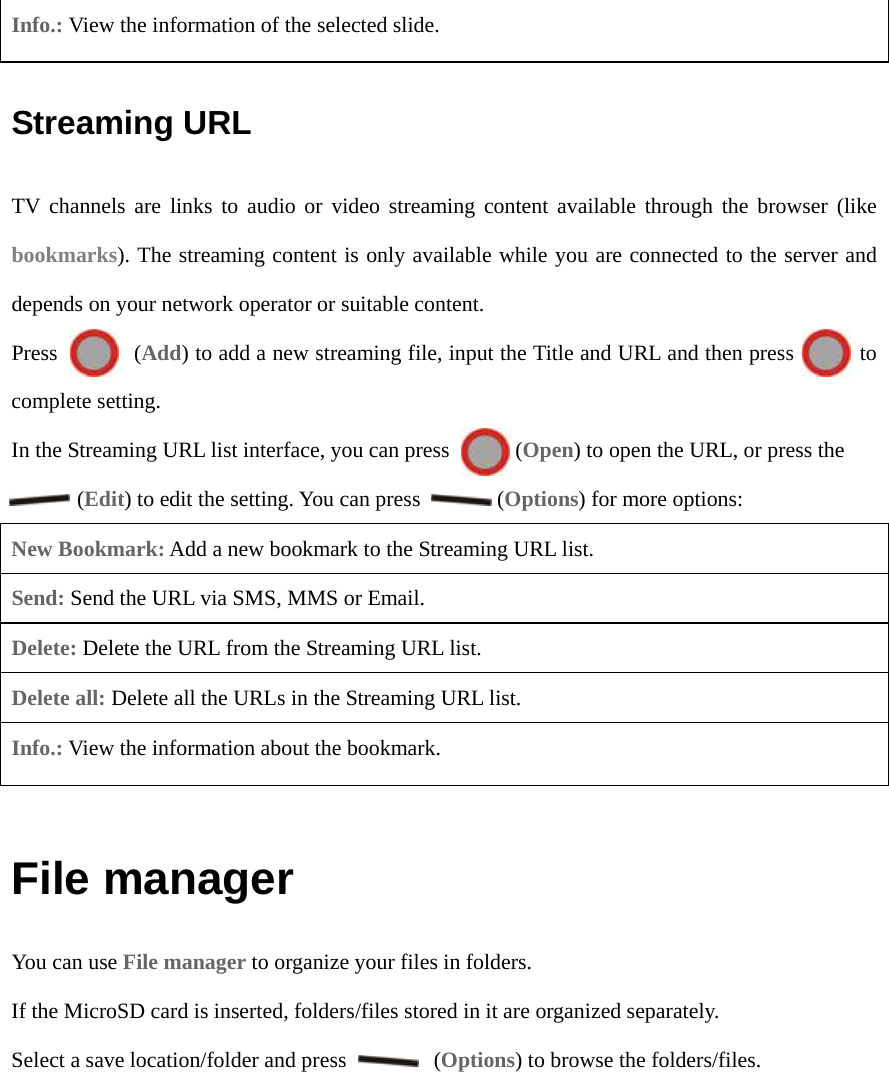 Info.: View the information of the selected slide. Streaming URL TV channels are links to audio or video streaming content available through the browser (like bookmarks). The streaming content is only available while you are connected to the server and depends on your network operator or suitable content.   Press       (Add) to add a new streaming file, input the Title and URL and then press      to complete setting. In the Streaming URL list interface, you can press      (Open) to open the URL, or press the  (Edit) to edit the setting. You can press          (Options) for more options: New Bookmark: Add a new bookmark to the Streaming URL list. Send: Send the URL via SMS, MMS or Email. Delete: Delete the URL from the Streaming URL list. Delete all: Delete all the URLs in the Streaming URL list. Info.: View the information about the bookmark.  File manager You can use File manager to organize your files in folders. If the MicroSD card is inserted, folders/files stored in it are organized separately. Select a save location/folder and press                (Options) to browse the folders/files. 