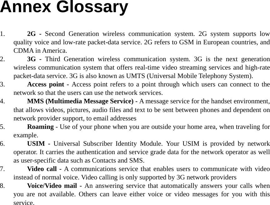Annex Glossary 1. 2G - Second Generation wireless communication system. 2G system supports low quality voice and low-rate packet-data service. 2G refers to GSM in European countries, and CDMA in America. 2. 3G - Third Generation wireless communication system. 3G is the next generation wireless communication system that offers real-time video streaming services and high-rate packet-data service. 3G is also known as UMTS (Universal Mobile Telephony System). 3. Access point - Access point refers to a point through which users can connect to the network so that the users can use the network services. 4. MMS (Multimedia Message Service) - A message service for the handset environment, that allows videos, pictures, audio files and text to be sent between phones and dependent on network provider support, to email addresses 5. Roaming - Use of your phone when you are outside your home area, when traveling for example. 6. USIM - Universal Subscriber Identity Module. Your USIM is provided by network operator. It carries the authentication and service grade data for the network operator as well as user-specific data such as Contacts and SMS. 7. Video call - A communications service that enables users to communicate with video instead of normal voice. Video calling is only supported by 3G network providers 8. Voice/Video mail - An answering service that automatically answers your calls when you are not available. Others can leave either voice or video messages for you with this service.   