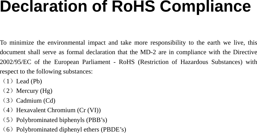 Declaration of RoHS Compliance  To minimize the environmental impact and take more responsibility to the earth we live, this document shall serve as formal declaration that the MD-2 are in compliance with the Directive 2002/95/EC of the European Parliament - RoHS (Restriction of Hazardous Substances) with respect to the following substances: （1）Lead (Pb) （2）Mercury (Hg) （3）Cadmium (Cd) （4）Hexavalent Chromium (Cr (VI)) （5）Polybrominated biphenyls (PBB’s) （6）Polybrominated diphenyl ethers (PBDE’s)    