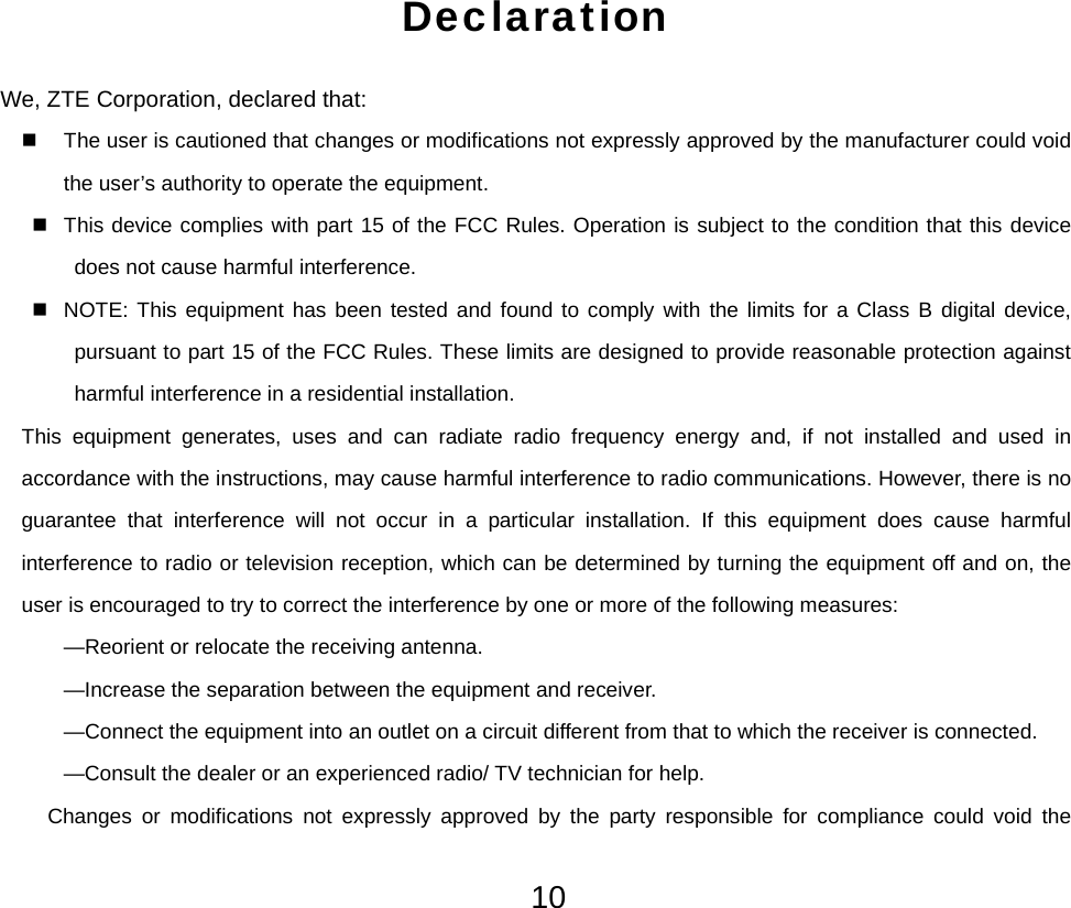  10Declaration We, ZTE Corporation, declared that:   The user is cautioned that changes or modifications not expressly approved by the manufacturer could void the user’s authority to operate the equipment.   This device complies with part 15 of the FCC Rules. Operation is subject to the condition that this device does not cause harmful interference.   NOTE: This equipment has been tested and found to comply with the limits for a Class B digital device, pursuant to part 15 of the FCC Rules. These limits are designed to provide reasonable protection against harmful interference in a residential installation.   This equipment generates, uses and can radiate radio frequency energy and, if not installed and used in accordance with the instructions, may cause harmful interference to radio communications. However, there is no guarantee that interference will not occur in a particular installation. If this equipment does cause harmful interference to radio or television reception, which can be determined by turning the equipment off and on, the user is encouraged to try to correct the interference by one or more of the following measures: —Reorient or relocate the receiving antenna. —Increase the separation between the equipment and receiver. —Connect the equipment into an outlet on a circuit different from that to which the receiver is connected. —Consult the dealer or an experienced radio/ TV technician for help. Changes or modifications not expressly approved by the party responsible for compliance could void the 