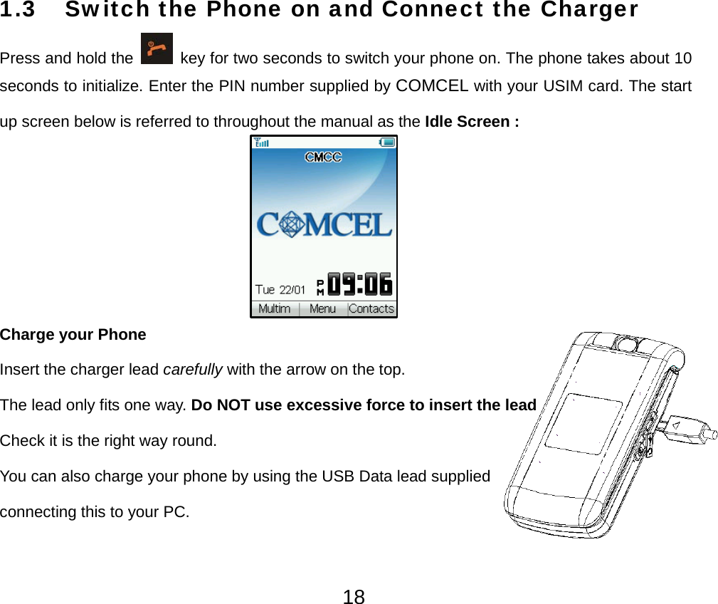  181.3 Switch the Phone on and Connect the Charger Press and hold the    key for two seconds to switch your phone on. The phone takes about 10 seconds to initialize. Enter the PIN number supplied by COMCEL with your USIM card. The start up screen below is referred to throughout the manual as the Idle Screen :         Charge your Phone Insert the charger lead carefully with the arrow on the top. The lead only fits one way. Do NOT use excessive force to insert the lead     Check it is the right way round. You can also charge your phone by using the USB Data lead supplied connecting this to your PC. 